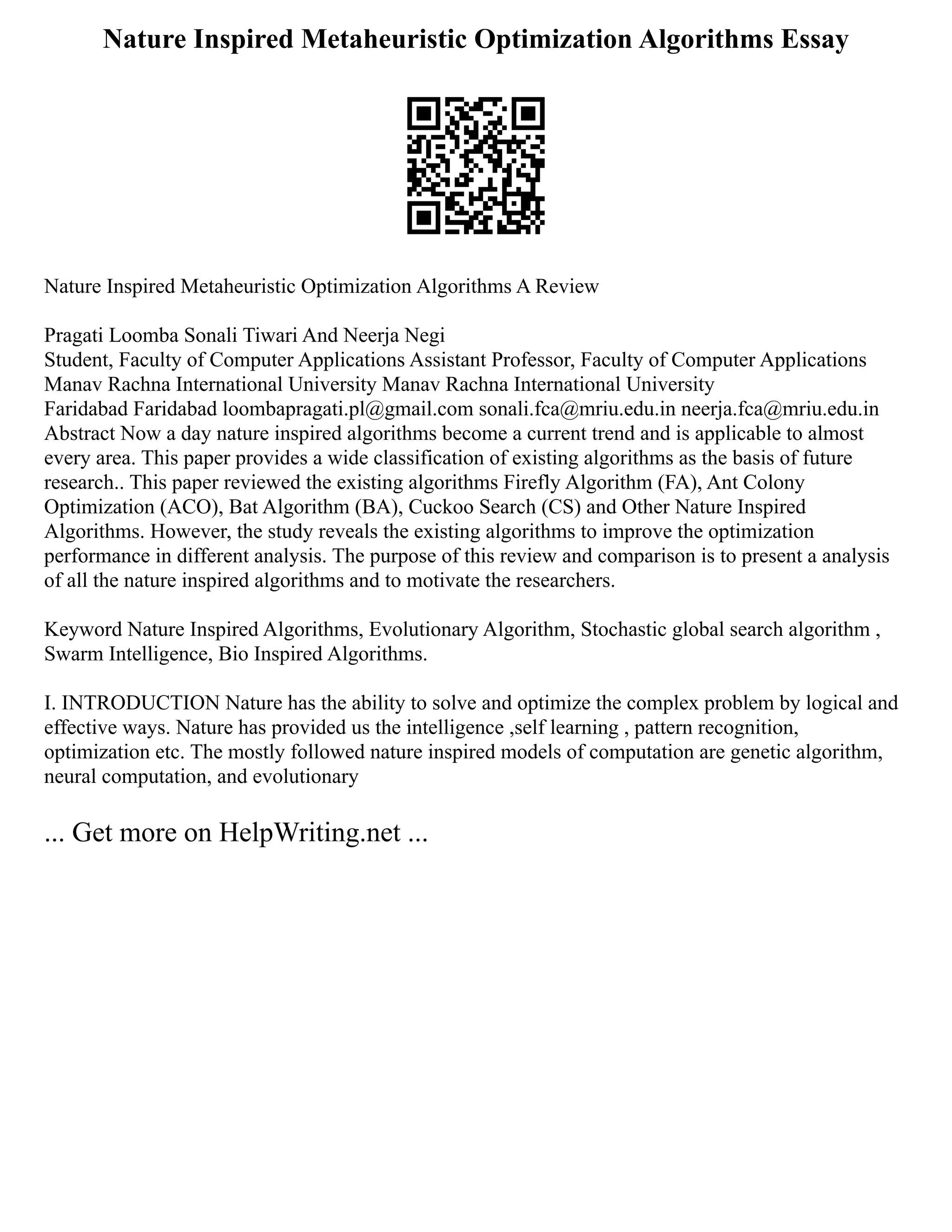 Nature Inspired Metaheuristic Optimization Algorithms Essay
Nature Inspired Metaheuristic Optimization Algorithms A Review
Pragati Loomba Sonali Tiwari And Neerja Negi
Student, Faculty of Computer Applications Assistant Professor, Faculty of Computer Applications
Manav Rachna International University Manav Rachna International University
Faridabad Faridabad loombapragati.pl@gmail.com sonali.fca@mriu.edu.in neerja.fca@mriu.edu.in
Abstract Now a day nature inspired algorithms become a current trend and is applicable to almost
every area. This paper provides a wide classification of existing algorithms as the basis of future
research.. This paper reviewed the existing algorithms Firefly Algorithm (FA), Ant Colony
Optimization (ACO), Bat Algorithm (BA), Cuckoo Search (CS) and Other Nature Inspired
Algorithms. However, the study reveals the existing algorithms to improve the optimization
performance in different analysis. The purpose of this review and comparison is to present a analysis
of all the nature inspired algorithms and to motivate the researchers.
Keyword Nature Inspired Algorithms, Evolutionary Algorithm, Stochastic global search algorithm ,
Swarm Intelligence, Bio Inspired Algorithms.
I. INTRODUCTION Nature has the ability to solve and optimize the complex problem by logical and
effective ways. Nature has provided us the intelligence ,self learning , pattern recognition,
optimization etc. The mostly followed nature inspired models of computation are genetic algorithm,
neural computation, and evolutionary
... Get more on HelpWriting.net ...
 