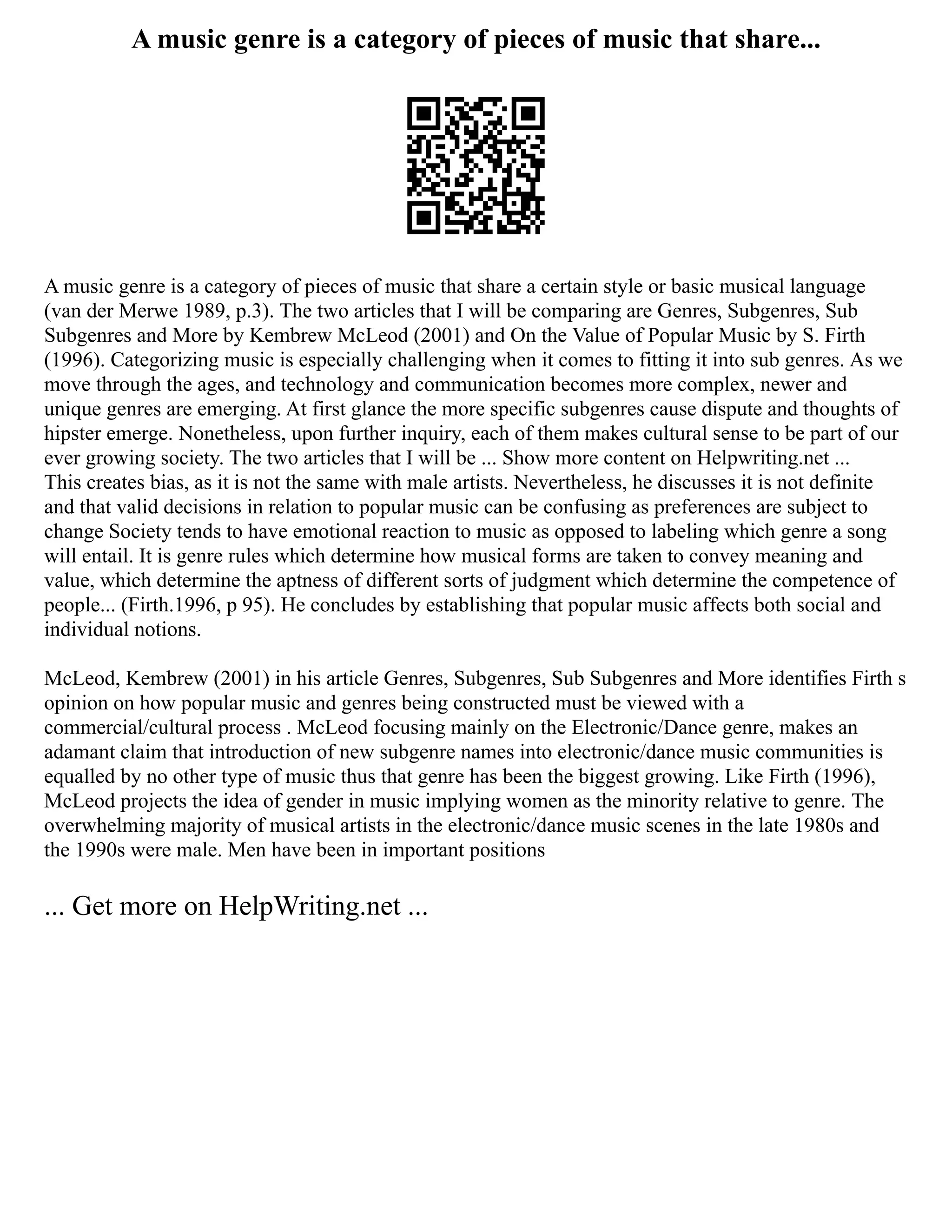 A music genre is a category of pieces of music that share...
A music genre is a category of pieces of music that share a certain style or basic musical language
(van der Merwe 1989, p.3). The two articles that I will be comparing are Genres, Subgenres, Sub
Subgenres and More by Kembrew McLeod (2001) and On the Value of Popular Music by S. Firth
(1996). Categorizing music is especially challenging when it comes to fitting it into sub genres. As we
move through the ages, and technology and communication becomes more complex, newer and
unique genres are emerging. At first glance the more specific subgenres cause dispute and thoughts of
hipster emerge. Nonetheless, upon further inquiry, each of them makes cultural sense to be part of our
ever growing society. The two articles that I will be ... Show more content on Helpwriting.net ...
This creates bias, as it is not the same with male artists. Nevertheless, he discusses it is not definite
and that valid decisions in relation to popular music can be confusing as preferences are subject to
change Society tends to have emotional reaction to music as opposed to labeling which genre a song
will entail. It is genre rules which determine how musical forms are taken to convey meaning and
value, which determine the aptness of different sorts of judgment which determine the competence of
people... (Firth.1996, p 95). He concludes by establishing that popular music affects both social and
individual notions.
McLeod, Kembrew (2001) in his article Genres, Subgenres, Sub Subgenres and More identifies Firth s
opinion on how popular music and genres being constructed must be viewed with a
commercial/cultural process . McLeod focusing mainly on the Electronic/Dance genre, makes an
adamant claim that introduction of new subgenre names into electronic/dance music communities is
equalled by no other type of music thus that genre has been the biggest growing. Like Firth (1996),
McLeod projects the idea of gender in music implying women as the minority relative to genre. The
overwhelming majority of musical artists in the electronic/dance music scenes in the late 1980s and
the 1990s were male. Men have been in important positions
... Get more on HelpWriting.net ...
 
