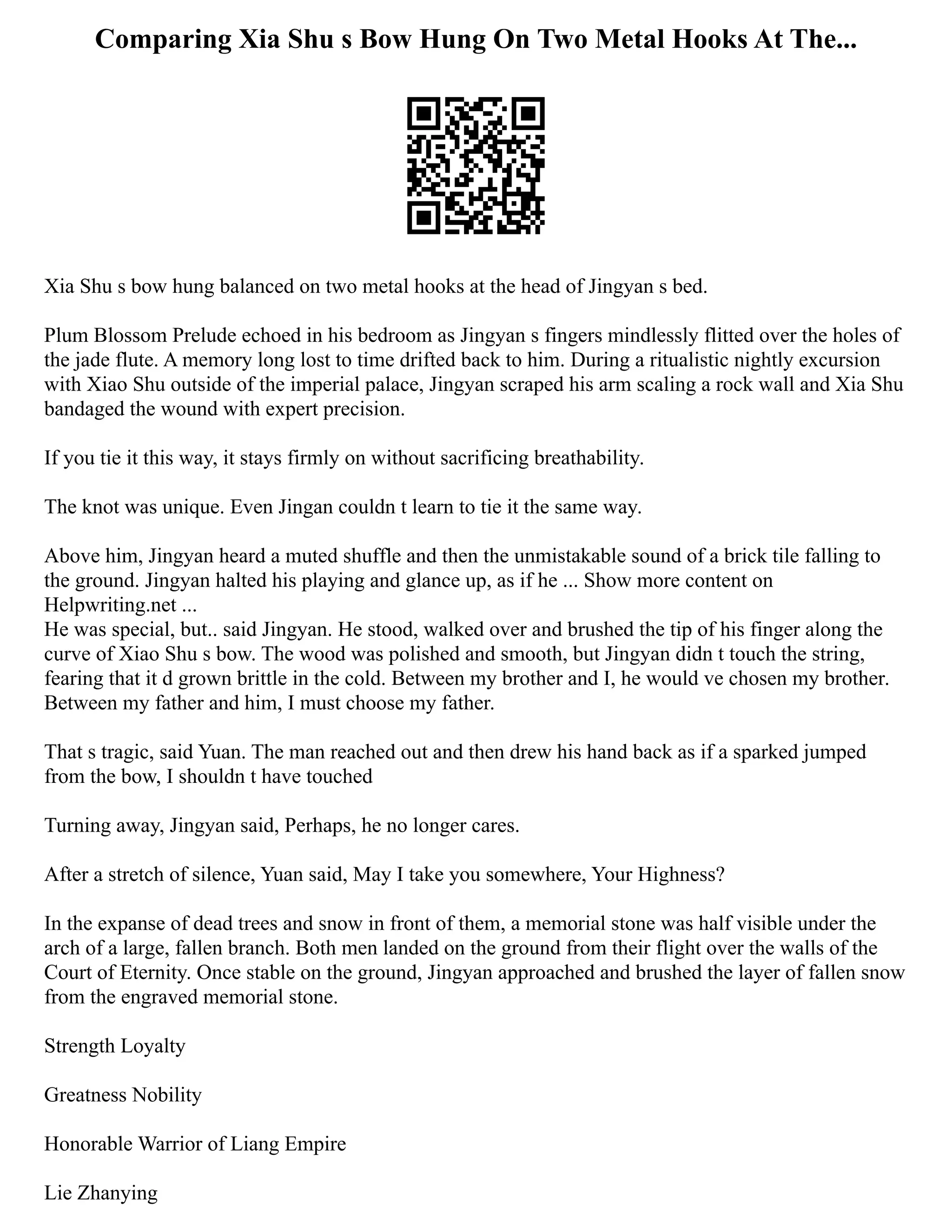 Comparing Xia Shu s Bow Hung On Two Metal Hooks At The...
Xia Shu s bow hung balanced on two metal hooks at the head of Jingyan s bed.
Plum Blossom Prelude echoed in his bedroom as Jingyan s fingers mindlessly flitted over the holes of
the jade flute. A memory long lost to time drifted back to him. During a ritualistic nightly excursion
with Xiao Shu outside of the imperial palace, Jingyan scraped his arm scaling a rock wall and Xia Shu
bandaged the wound with expert precision.
If you tie it this way, it stays firmly on without sacrificing breathability.
The knot was unique. Even Jingan couldn t learn to tie it the same way.
Above him, Jingyan heard a muted shuffle and then the unmistakable sound of a brick tile falling to
the ground. Jingyan halted his playing and glance up, as if he ... Show more content on
Helpwriting.net ...
He was special, but.. said Jingyan. He stood, walked over and brushed the tip of his finger along the
curve of Xiao Shu s bow. The wood was polished and smooth, but Jingyan didn t touch the string,
fearing that it d grown brittle in the cold. Between my brother and I, he would ve chosen my brother.
Between my father and him, I must choose my father.
That s tragic, said Yuan. The man reached out and then drew his hand back as if a sparked jumped
from the bow, I shouldn t have touched
Turning away, Jingyan said, Perhaps, he no longer cares.
After a stretch of silence, Yuan said, May I take you somewhere, Your Highness?
In the expanse of dead trees and snow in front of them, a memorial stone was half visible under the
arch of a large, fallen branch. Both men landed on the ground from their flight over the walls of the
Court of Eternity. Once stable on the ground, Jingyan approached and brushed the layer of fallen snow
from the engraved memorial stone.
Strength Loyalty
Greatness Nobility
Honorable Warrior of Liang Empire
Lie Zhanying
 