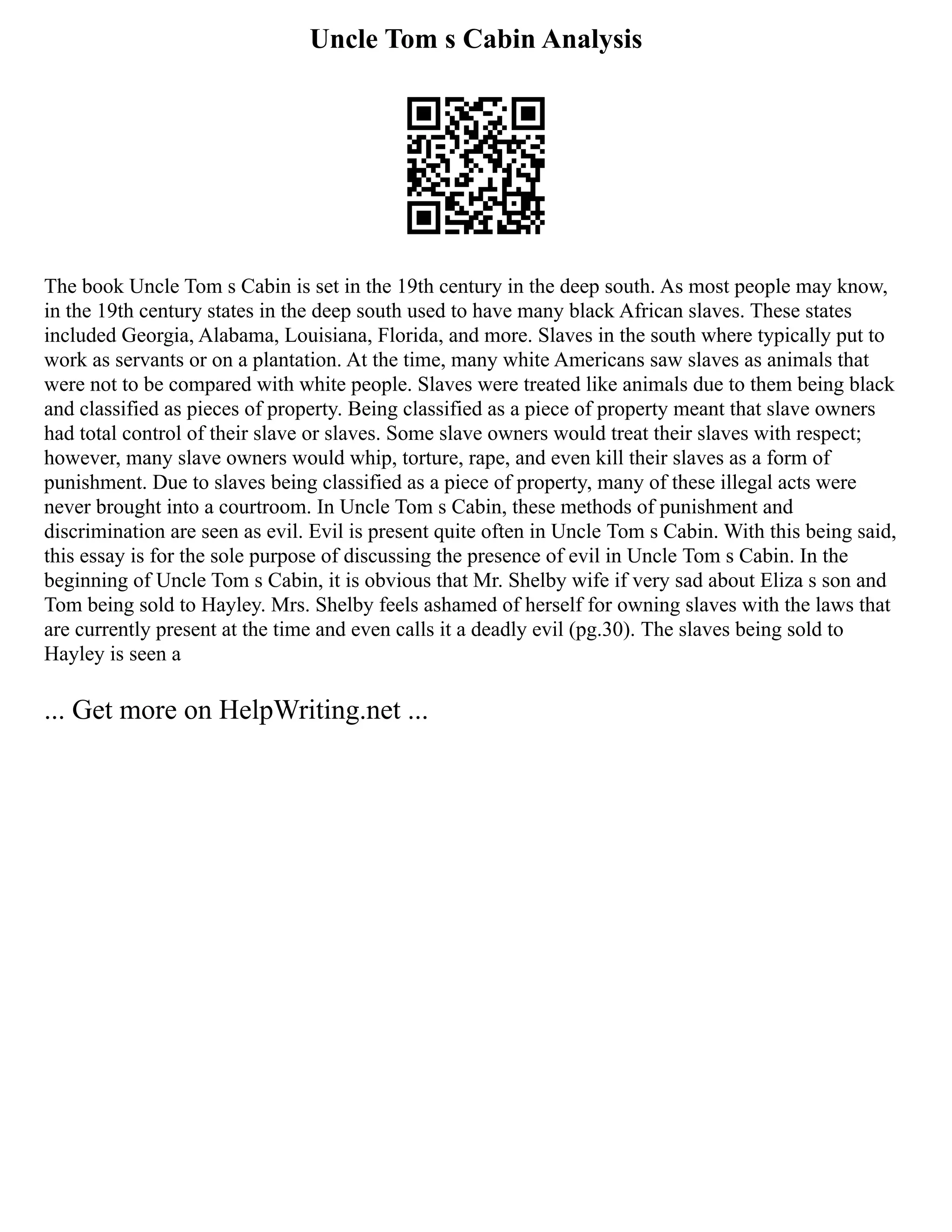 Uncle Tom s Cabin Analysis
The book Uncle Tom s Cabin is set in the 19th century in the deep south. As most people may know,
in the 19th century states in the deep south used to have many black African slaves. These states
included Georgia, Alabama, Louisiana, Florida, and more. Slaves in the south where typically put to
work as servants or on a plantation. At the time, many white Americans saw slaves as animals that
were not to be compared with white people. Slaves were treated like animals due to them being black
and classified as pieces of property. Being classified as a piece of property meant that slave owners
had total control of their slave or slaves. Some slave owners would treat their slaves with respect;
however, many slave owners would whip, torture, rape, and even kill their slaves as a form of
punishment. Due to slaves being classified as a piece of property, many of these illegal acts were
never brought into a courtroom. In Uncle Tom s Cabin, these methods of punishment and
discrimination are seen as evil. Evil is present quite often in Uncle Tom s Cabin. With this being said,
this essay is for the sole purpose of discussing the presence of evil in Uncle Tom s Cabin. In the
beginning of Uncle Tom s Cabin, it is obvious that Mr. Shelby wife if very sad about Eliza s son and
Tom being sold to Hayley. Mrs. Shelby feels ashamed of herself for owning slaves with the laws that
are currently present at the time and even calls it a deadly evil (pg.30). The slaves being sold to
Hayley is seen a
... Get more on HelpWriting.net ...
 
