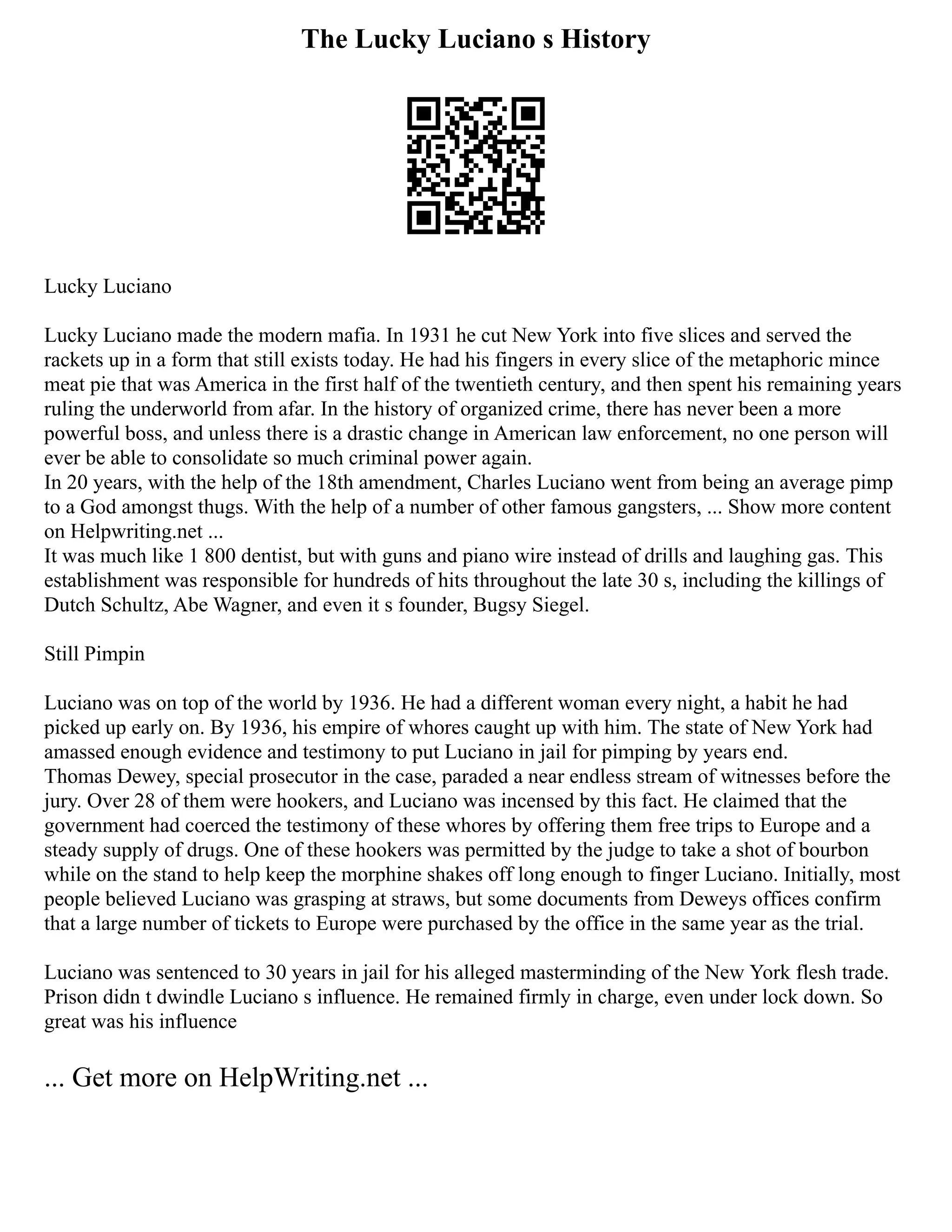 The Lucky Luciano s History
Lucky Luciano
Lucky Luciano made the modern mafia. In 1931 he cut New York into five slices and served the
rackets up in a form that still exists today. He had his fingers in every slice of the metaphoric mince
meat pie that was America in the first half of the twentieth century, and then spent his remaining years
ruling the underworld from afar. In the history of organized crime, there has never been a more
powerful boss, and unless there is a drastic change in American law enforcement, no one person will
ever be able to consolidate so much criminal power again.
In 20 years, with the help of the 18th amendment, Charles Luciano went from being an average pimp
to a God amongst thugs. With the help of a number of other famous gangsters, ... Show more content
on Helpwriting.net ...
It was much like 1 800 dentist, but with guns and piano wire instead of drills and laughing gas. This
establishment was responsible for hundreds of hits throughout the late 30 s, including the killings of
Dutch Schultz, Abe Wagner, and even it s founder, Bugsy Siegel.
Still Pimpin
Luciano was on top of the world by 1936. He had a different woman every night, a habit he had
picked up early on. By 1936, his empire of whores caught up with him. The state of New York had
amassed enough evidence and testimony to put Luciano in jail for pimping by years end.
Thomas Dewey, special prosecutor in the case, paraded a near endless stream of witnesses before the
jury. Over 28 of them were hookers, and Luciano was incensed by this fact. He claimed that the
government had coerced the testimony of these whores by offering them free trips to Europe and a
steady supply of drugs. One of these hookers was permitted by the judge to take a shot of bourbon
while on the stand to help keep the morphine shakes off long enough to finger Luciano. Initially, most
people believed Luciano was grasping at straws, but some documents from Deweys offices confirm
that a large number of tickets to Europe were purchased by the office in the same year as the trial.
Luciano was sentenced to 30 years in jail for his alleged masterminding of the New York flesh trade.
Prison didn t dwindle Luciano s influence. He remained firmly in charge, even under lock down. So
great was his influence
... Get more on HelpWriting.net ...
 
