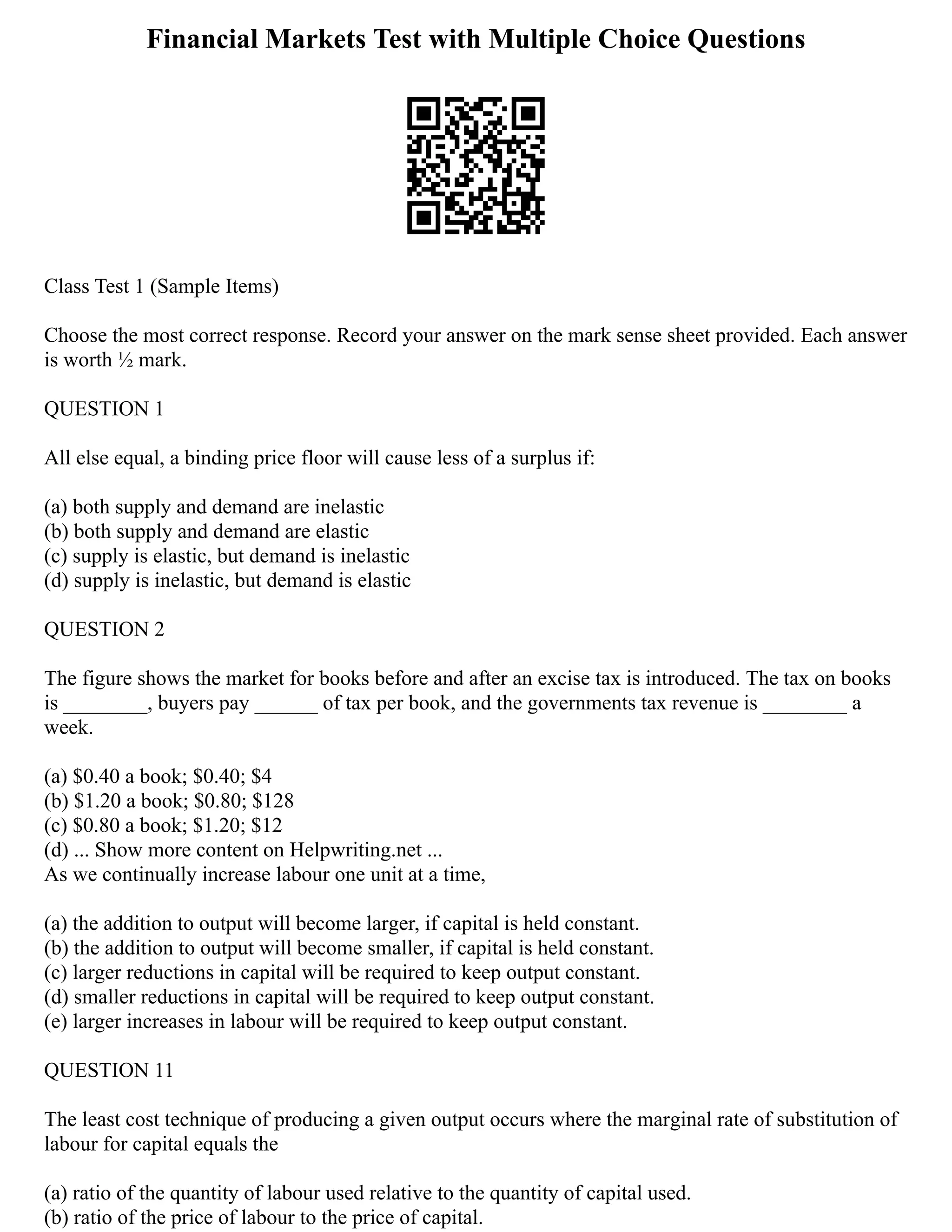Financial Markets Test with Multiple Choice Questions
Class Test 1 (Sample Items)
Choose the most correct response. Record your answer on the mark sense sheet provided. Each answer
is worth ½ mark.
QUESTION 1
All else equal, a binding price floor will cause less of a surplus if:
(a) both supply and demand are inelastic
(b) both supply and demand are elastic
(c) supply is elastic, but demand is inelastic
(d) supply is inelastic, but demand is elastic
QUESTION 2
The figure shows the market for books before and after an excise tax is introduced. The tax on books
is ________, buyers pay ______ of tax per book, and the governments tax revenue is ________ a
week.
(a) $0.40 a book; $0.40; $4
(b) $1.20 a book; $0.80; $128
(c) $0.80 a book; $1.20; $12
(d) ... Show more content on Helpwriting.net ...
As we continually increase labour one unit at a time,
(a) the addition to output will become larger, if capital is held constant.
(b) the addition to output will become smaller, if capital is held constant.
(c) larger reductions in capital will be required to keep output constant.
(d) smaller reductions in capital will be required to keep output constant.
(e) larger increases in labour will be required to keep output constant.
QUESTION 11
The least cost technique of producing a given output occurs where the marginal rate of substitution of
labour for capital equals the
(a) ratio of the quantity of labour used relative to the quantity of capital used.
(b) ratio of the price of labour to the price of capital.
 