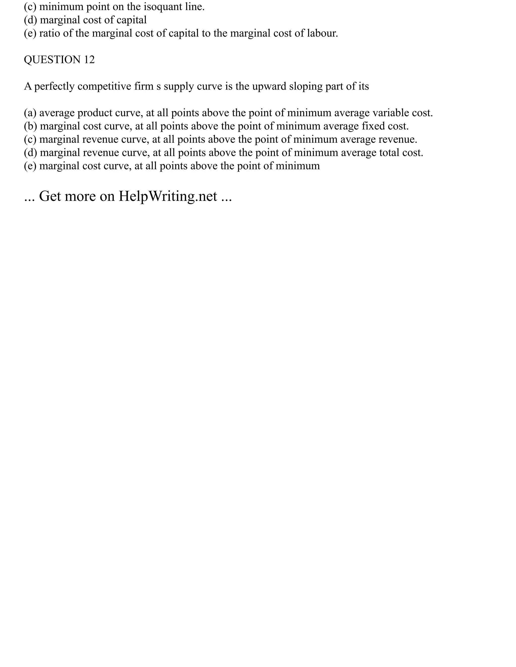 (c) minimum point on the isoquant line.
(d) marginal cost of capital
(e) ratio of the marginal cost of capital to the marginal cost of labour.
QUESTION 12
A perfectly competitive firm s supply curve is the upward sloping part of its
(a) average product curve, at all points above the point of minimum average variable cost.
(b) marginal cost curve, at all points above the point of minimum average fixed cost.
(c) marginal revenue curve, at all points above the point of minimum average revenue.
(d) marginal revenue curve, at all points above the point of minimum average total cost.
(e) marginal cost curve, at all points above the point of minimum
... Get more on HelpWriting.net ...
 