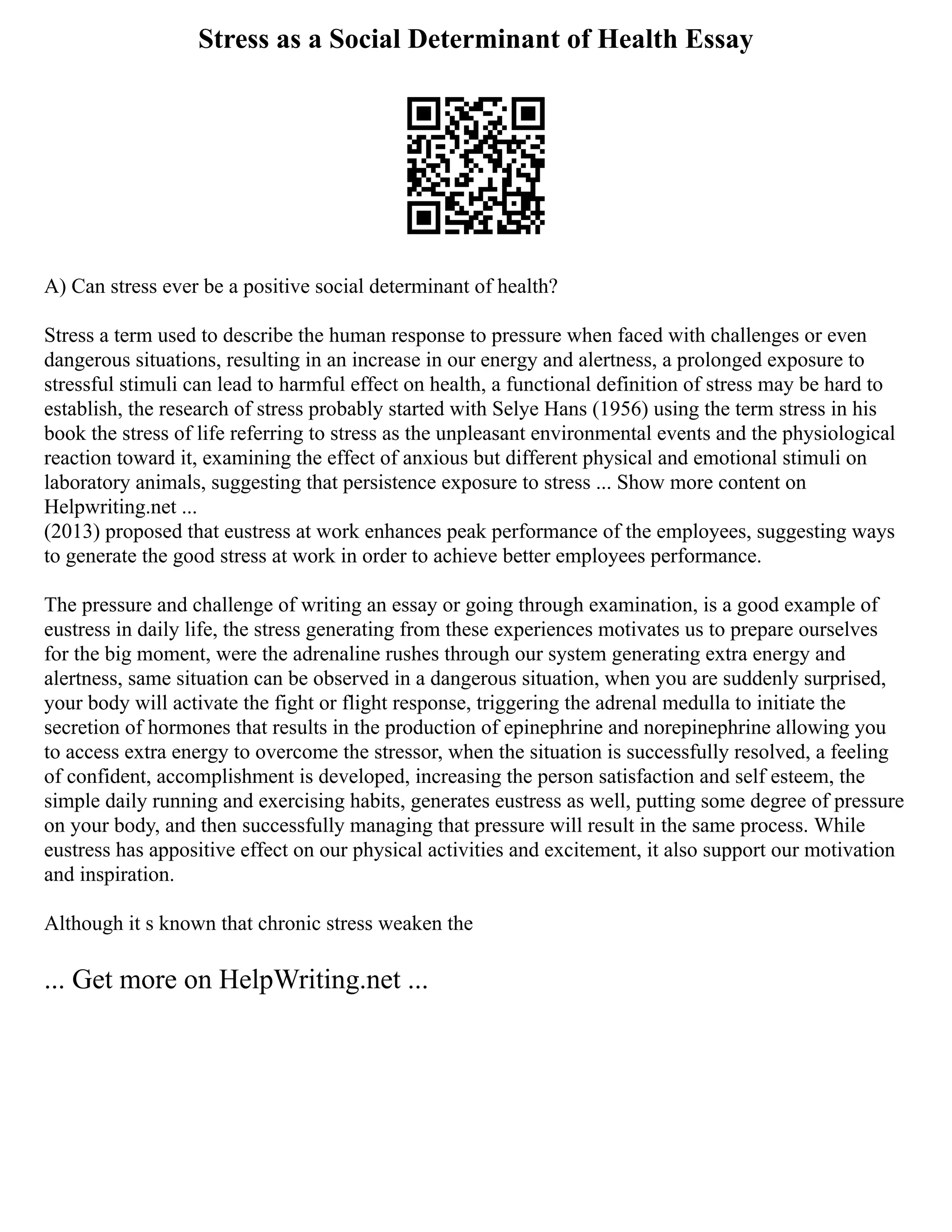 Stress as a Social Determinant of Health Essay
A) Can stress ever be a positive social determinant of health?
Stress a term used to describe the human response to pressure when faced with challenges or even
dangerous situations, resulting in an increase in our energy and alertness, a prolonged exposure to
stressful stimuli can lead to harmful effect on health, a functional definition of stress may be hard to
establish, the research of stress probably started with Selye Hans (1956) using the term stress in his
book the stress of life referring to stress as the unpleasant environmental events and the physiological
reaction toward it, examining the effect of anxious but different physical and emotional stimuli on
laboratory animals, suggesting that persistence exposure to stress ... Show more content on
Helpwriting.net ...
(2013) proposed that eustress at work enhances peak performance of the employees, suggesting ways
to generate the good stress at work in order to achieve better employees performance.
The pressure and challenge of writing an essay or going through examination, is a good example of
eustress in daily life, the stress generating from these experiences motivates us to prepare ourselves
for the big moment, were the adrenaline rushes through our system generating extra energy and
alertness, same situation can be observed in a dangerous situation, when you are suddenly surprised,
your body will activate the fight or flight response, triggering the adrenal medulla to initiate the
secretion of hormones that results in the production of epinephrine and norepinephrine allowing you
to access extra energy to overcome the stressor, when the situation is successfully resolved, a feeling
of confident, accomplishment is developed, increasing the person satisfaction and self esteem, the
simple daily running and exercising habits, generates eustress as well, putting some degree of pressure
on your body, and then successfully managing that pressure will result in the same process. While
eustress has appositive effect on our physical activities and excitement, it also support our motivation
and inspiration.
Although it s known that chronic stress weaken the
... Get more on HelpWriting.net ...
 