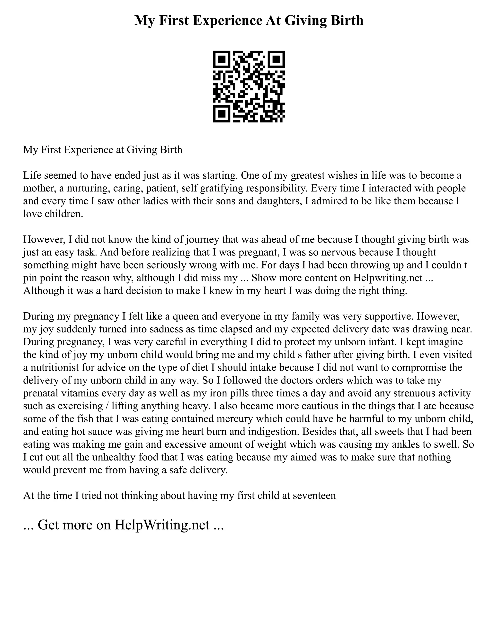 My First Experience At Giving Birth
My First Experience at Giving Birth
Life seemed to have ended just as it was starting. One of my greatest wishes in life was to become a
mother, a nurturing, caring, patient, self gratifying responsibility. Every time I interacted with people
and every time I saw other ladies with their sons and daughters, I admired to be like them because I
love children.
However, I did not know the kind of journey that was ahead of me because I thought giving birth was
just an easy task. And before realizing that I was pregnant, I was so nervous because I thought
something might have been seriously wrong with me. For days I had been throwing up and I couldn t
pin point the reason why, although I did miss my ... Show more content on Helpwriting.net ...
Although it was a hard decision to make I knew in my heart I was doing the right thing.
During my pregnancy I felt like a queen and everyone in my family was very supportive. However,
my joy suddenly turned into sadness as time elapsed and my expected delivery date was drawing near.
During pregnancy, I was very careful in everything I did to protect my unborn infant. I kept imagine
the kind of joy my unborn child would bring me and my child s father after giving birth. I even visited
a nutritionist for advice on the type of diet I should intake because I did not want to compromise the
delivery of my unborn child in any way. So I followed the doctors orders which was to take my
prenatal vitamins every day as well as my iron pills three times a day and avoid any strenuous activity
such as exercising / lifting anything heavy. I also became more cautious in the things that I ate because
some of the fish that I was eating contained mercury which could have be harmful to my unborn child,
and eating hot sauce was giving me heart burn and indigestion. Besides that, all sweets that I had been
eating was making me gain and excessive amount of weight which was causing my ankles to swell. So
I cut out all the unhealthy food that I was eating because my aimed was to make sure that nothing
would prevent me from having a safe delivery.
At the time I tried not thinking about having my first child at seventeen
... Get more on HelpWriting.net ...
 