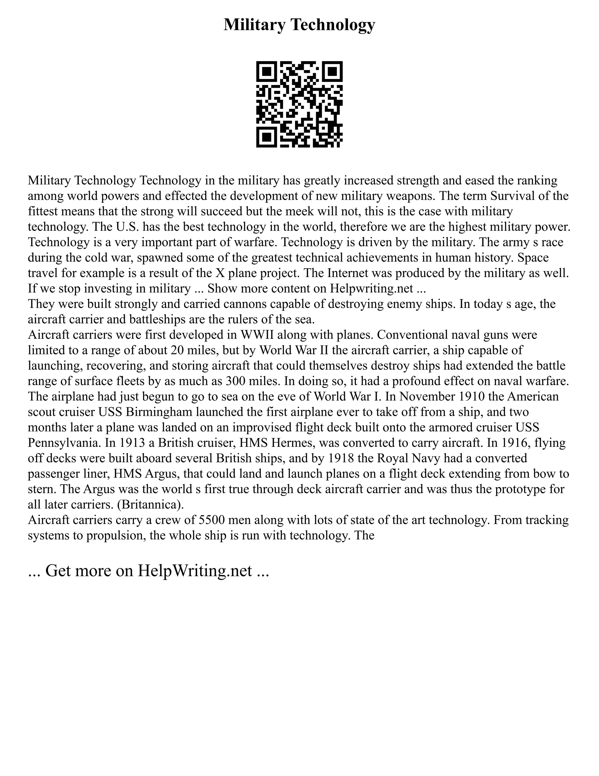 Military Technology
Military Technology Technology in the military has greatly increased strength and eased the ranking
among world powers and effected the development of new military weapons. The term Survival of the
fittest means that the strong will succeed but the meek will not, this is the case with military
technology. The U.S. has the best technology in the world, therefore we are the highest military power.
Technology is a very important part of warfare. Technology is driven by the military. The army s race
during the cold war, spawned some of the greatest technical achievements in human history. Space
travel for example is a result of the X plane project. The Internet was produced by the military as well.
If we stop investing in military ... Show more content on Helpwriting.net ...
They were built strongly and carried cannons capable of destroying enemy ships. In today s age, the
aircraft carrier and battleships are the rulers of the sea.
Aircraft carriers were first developed in WWII along with planes. Conventional naval guns were
limited to a range of about 20 miles, but by World War II the aircraft carrier, a ship capable of
launching, recovering, and storing aircraft that could themselves destroy ships had extended the battle
range of surface fleets by as much as 300 miles. In doing so, it had a profound effect on naval warfare.
The airplane had just begun to go to sea on the eve of World War I. In November 1910 the American
scout cruiser USS Birmingham launched the first airplane ever to take off from a ship, and two
months later a plane was landed on an improvised flight deck built onto the armored cruiser USS
Pennsylvania. In 1913 a British cruiser, HMS Hermes, was converted to carry aircraft. In 1916, flying
off decks were built aboard several British ships, and by 1918 the Royal Navy had a converted
passenger liner, HMS Argus, that could land and launch planes on a flight deck extending from bow to
stern. The Argus was the world s first true through deck aircraft carrier and was thus the prototype for
all later carriers. (Britannica).
Aircraft carriers carry a crew of 5500 men along with lots of state of the art technology. From tracking
systems to propulsion, the whole ship is run with technology. The
... Get more on HelpWriting.net ...
 