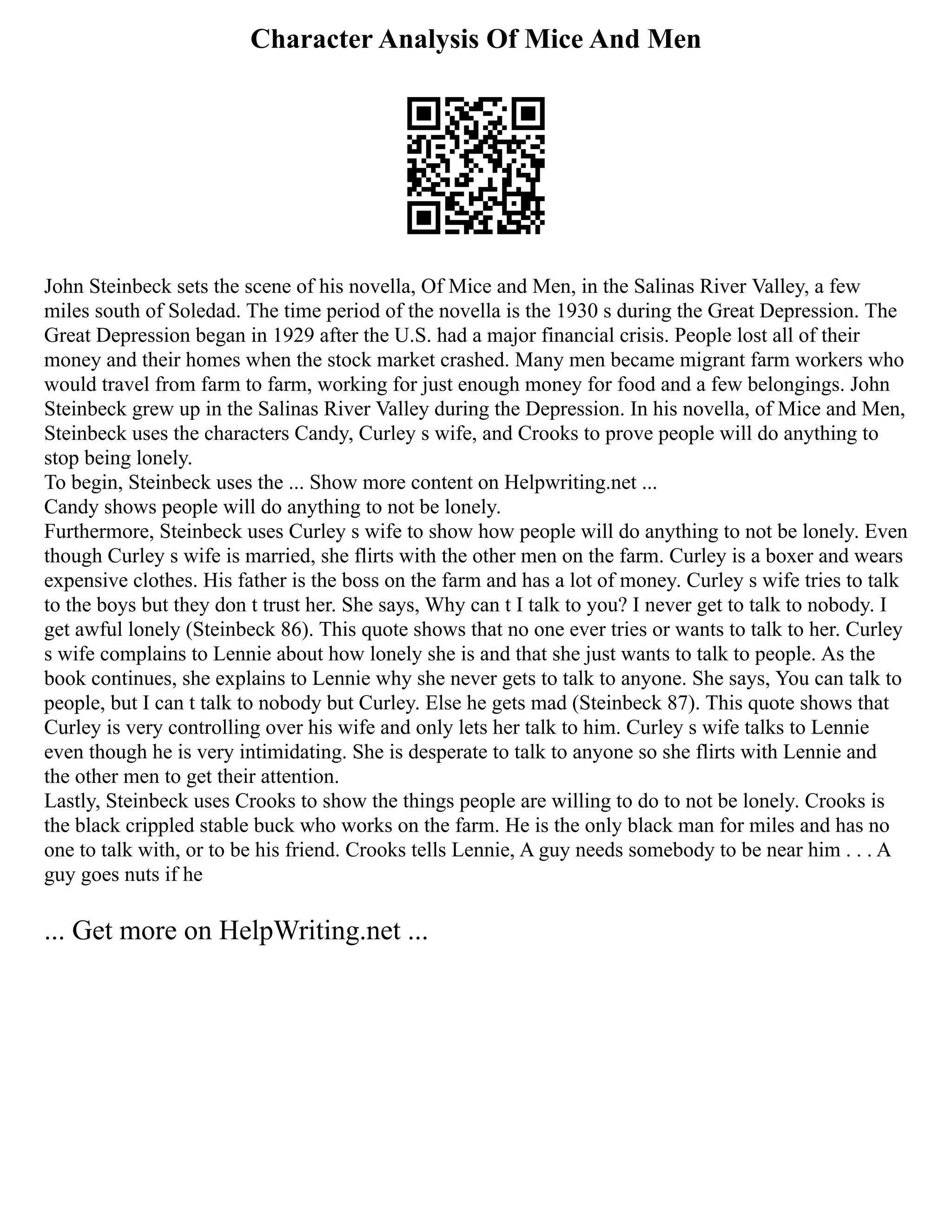 Character Analysis Of Mice And Men
John Steinbeck sets the scene of his novella, Of Mice and Men, in the Salinas River Valley, a few
miles south of Soledad. The time period of the novella is the 1930 s during the Great Depression. The
Great Depression began in 1929 after the U.S. had a major financial crisis. People lost all of their
money and their homes when the stock market crashed. Many men became migrant farm workers who
would travel from farm to farm, working for just enough money for food and a few belongings. John
Steinbeck grew up in the Salinas River Valley during the Depression. In his novella, of Mice and Men,
Steinbeck uses the characters Candy, Curley s wife, and Crooks to prove people will do anything to
stop being lonely.
To begin, Steinbeck uses the ... Show more content on Helpwriting.net ...
Candy shows people will do anything to not be lonely.
Furthermore, Steinbeck uses Curley s wife to show how people will do anything to not be lonely. Even
though Curley s wife is married, she flirts with the other men on the farm. Curley is a boxer and wears
expensive clothes. His father is the boss on the farm and has a lot of money. Curley s wife tries to talk
to the boys but they don t trust her. She says, Why can t I talk to you? I never get to talk to nobody. I
get awful lonely (Steinbeck 86). This quote shows that no one ever tries or wants to talk to her. Curley
s wife complains to Lennie about how lonely she is and that she just wants to talk to people. As the
book continues, she explains to Lennie why she never gets to talk to anyone. She says, You can talk to
people, but I can t talk to nobody but Curley. Else he gets mad (Steinbeck 87). This quote shows that
Curley is very controlling over his wife and only lets her talk to him. Curley s wife talks to Lennie
even though he is very intimidating. She is desperate to talk to anyone so she flirts with Lennie and
the other men to get their attention.
Lastly, Steinbeck uses Crooks to show the things people are willing to do to not be lonely. Crooks is
the black crippled stable buck who works on the farm. He is the only black man for miles and has no
one to talk with, or to be his friend. Crooks tells Lennie, A guy needs somebody to be near him . . . A
guy goes nuts if he
... Get more on HelpWriting.net ...
 