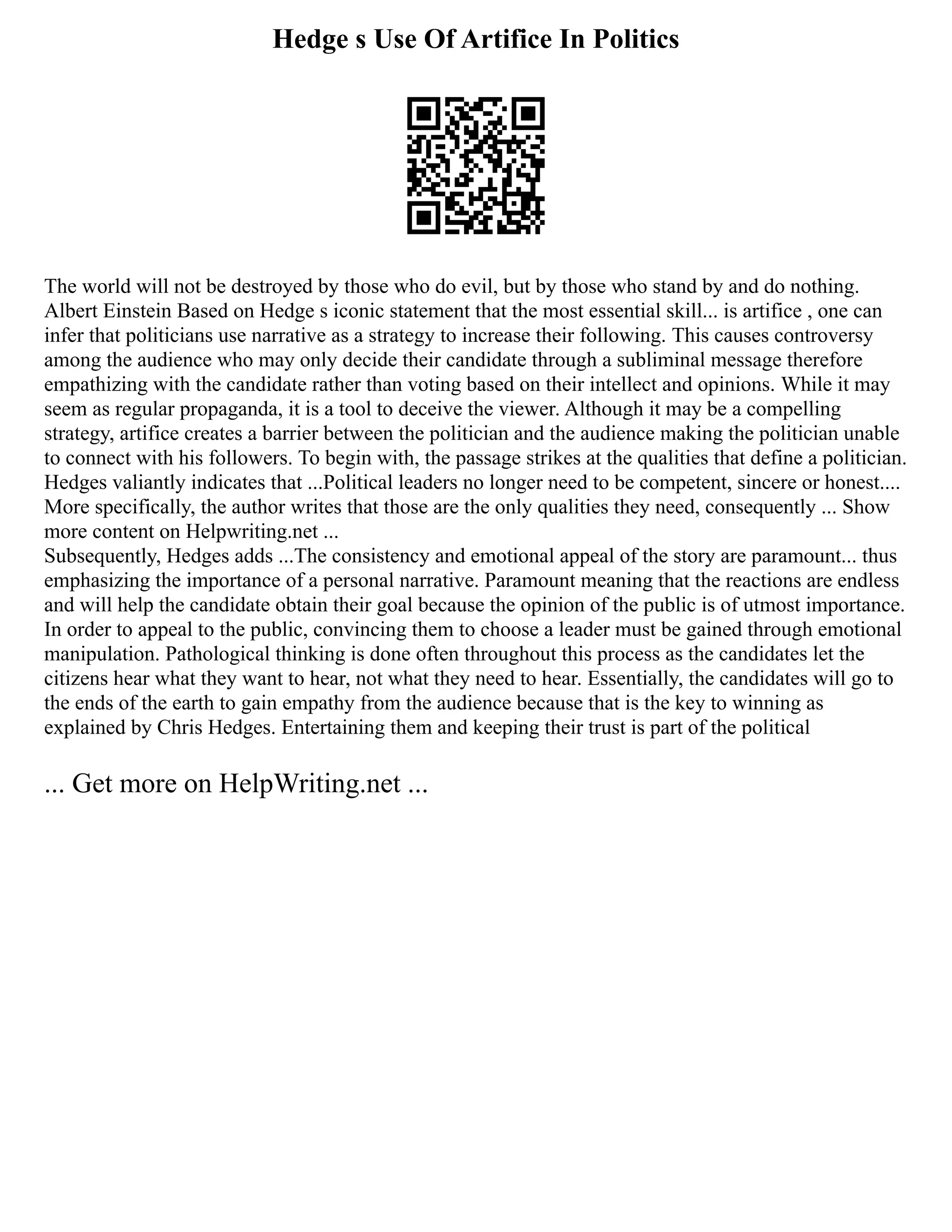 Hedge s Use Of Artifice In Politics
The world will not be destroyed by those who do evil, but by those who stand by and do nothing.
Albert Einstein Based on Hedge s iconic statement that the most essential skill... is artifice , one can
infer that politicians use narrative as a strategy to increase their following. This causes controversy
among the audience who may only decide their candidate through a subliminal message therefore
empathizing with the candidate rather than voting based on their intellect and opinions. While it may
seem as regular propaganda, it is a tool to deceive the viewer. Although it may be a compelling
strategy, artifice creates a barrier between the politician and the audience making the politician unable
to connect with his followers. To begin with, the passage strikes at the qualities that define a politician.
Hedges valiantly indicates that ...Political leaders no longer need to be competent, sincere or honest....
More specifically, the author writes that those are the only qualities they need, consequently ... Show
more content on Helpwriting.net ...
Subsequently, Hedges adds ...The consistency and emotional appeal of the story are paramount... thus
emphasizing the importance of a personal narrative. Paramount meaning that the reactions are endless
and will help the candidate obtain their goal because the opinion of the public is of utmost importance.
In order to appeal to the public, convincing them to choose a leader must be gained through emotional
manipulation. Pathological thinking is done often throughout this process as the candidates let the
citizens hear what they want to hear, not what they need to hear. Essentially, the candidates will go to
the ends of the earth to gain empathy from the audience because that is the key to winning as
explained by Chris Hedges. Entertaining them and keeping their trust is part of the political
... Get more on HelpWriting.net ...
 