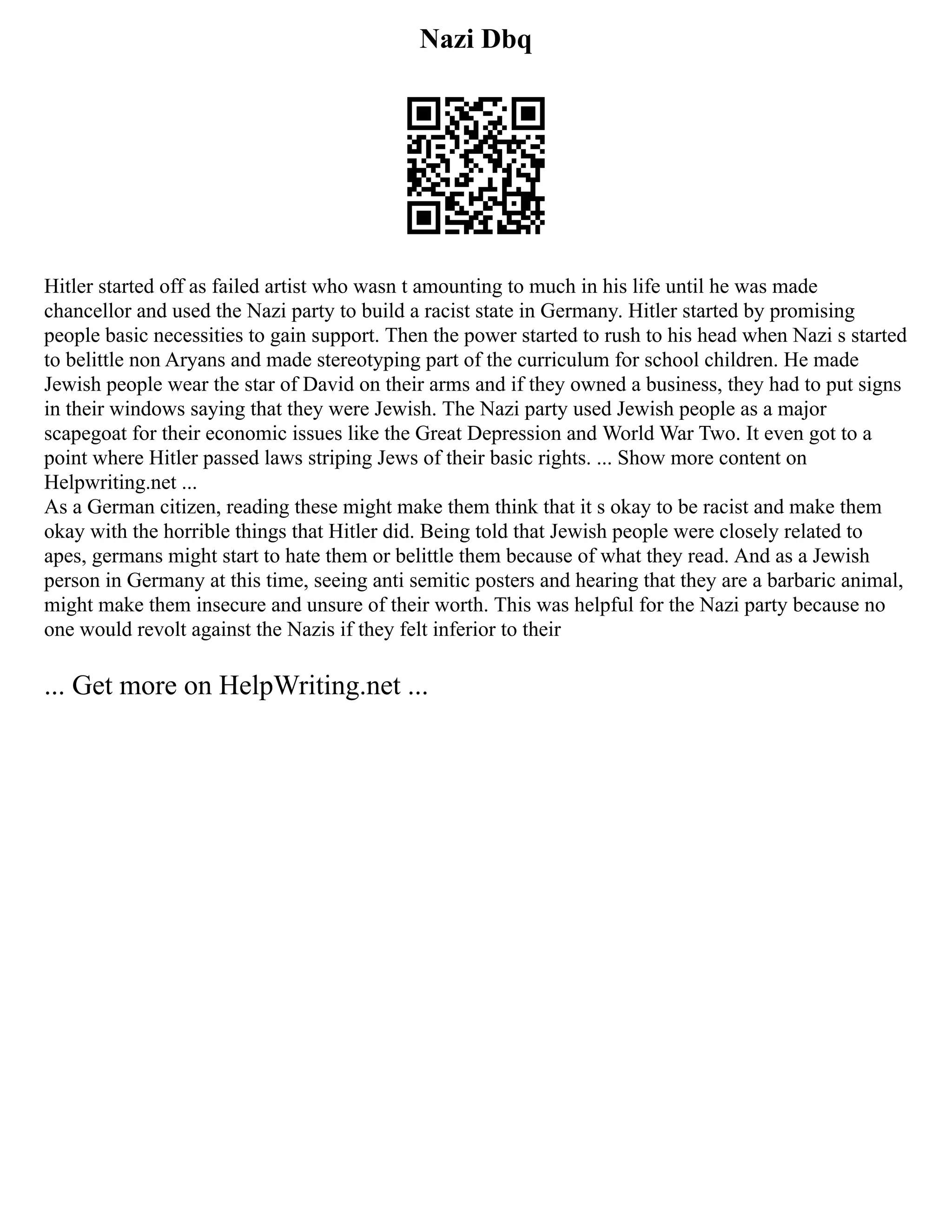 Nazi Dbq
Hitler started off as failed artist who wasn t amounting to much in his life until he was made
chancellor and used the Nazi party to build a racist state in Germany. Hitler started by promising
people basic necessities to gain support. Then the power started to rush to his head when Nazi s started
to belittle non Aryans and made stereotyping part of the curriculum for school children. He made
Jewish people wear the star of David on their arms and if they owned a business, they had to put signs
in their windows saying that they were Jewish. The Nazi party used Jewish people as a major
scapegoat for their economic issues like the Great Depression and World War Two. It even got to a
point where Hitler passed laws striping Jews of their basic rights. ... Show more content on
Helpwriting.net ...
As a German citizen, reading these might make them think that it s okay to be racist and make them
okay with the horrible things that Hitler did. Being told that Jewish people were closely related to
apes, germans might start to hate them or belittle them because of what they read. And as a Jewish
person in Germany at this time, seeing anti semitic posters and hearing that they are a barbaric animal,
might make them insecure and unsure of their worth. This was helpful for the Nazi party because no
one would revolt against the Nazis if they felt inferior to their
... Get more on HelpWriting.net ...
 