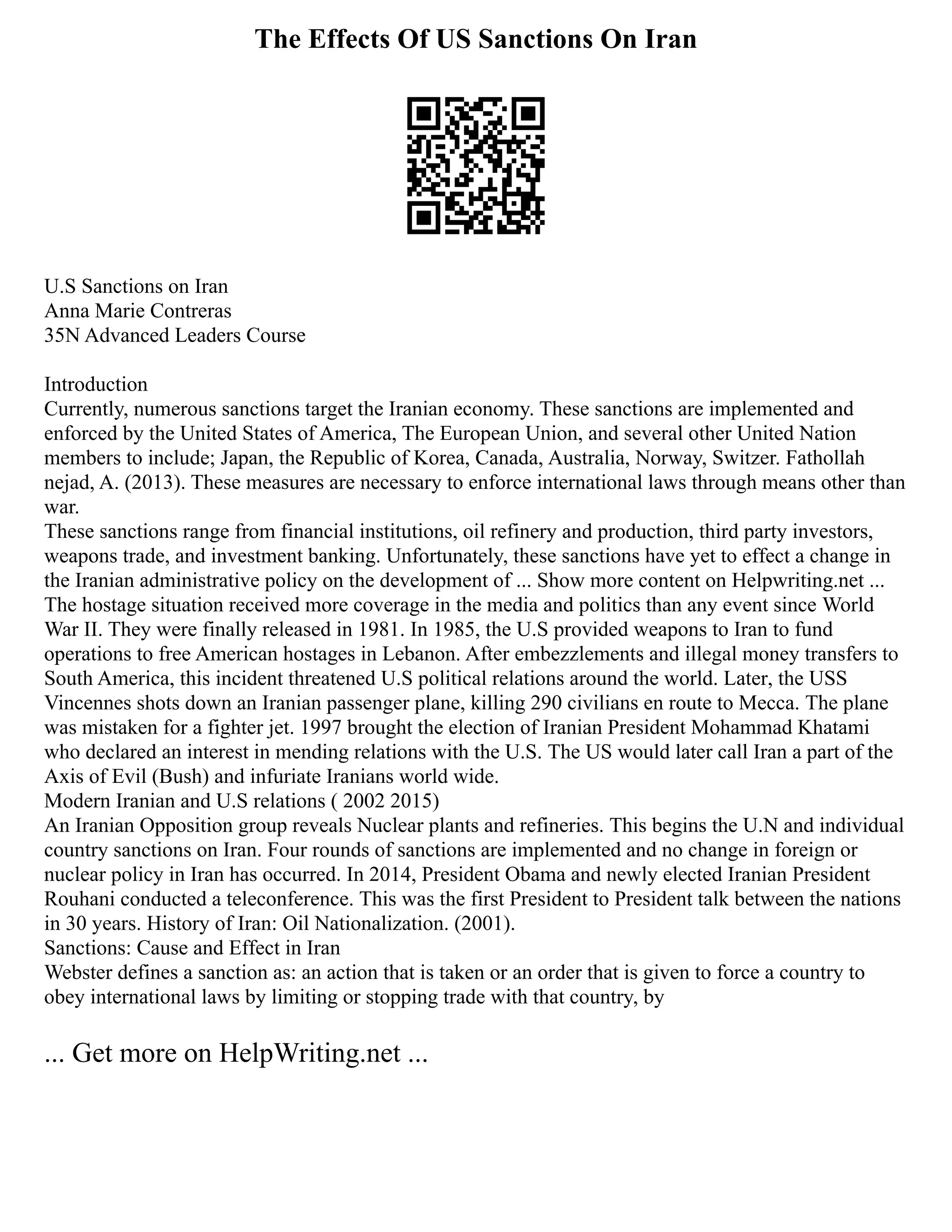 The Effects Of US Sanctions On Iran
U.S Sanctions on Iran
Anna Marie Contreras
35N Advanced Leaders Course
Introduction
Currently, numerous sanctions target the Iranian economy. These sanctions are implemented and
enforced by the United States of America, The European Union, and several other United Nation
members to include; Japan, the Republic of Korea, Canada, Australia, Norway, Switzer. Fathollah
nejad, A. (2013). These measures are necessary to enforce international laws through means other than
war.
These sanctions range from financial institutions, oil refinery and production, third party investors,
weapons trade, and investment banking. Unfortunately, these sanctions have yet to effect a change in
the Iranian administrative policy on the development of ... Show more content on Helpwriting.net ...
The hostage situation received more coverage in the media and politics than any event since World
War II. They were finally released in 1981. In 1985, the U.S provided weapons to Iran to fund
operations to free American hostages in Lebanon. After embezzlements and illegal money transfers to
South America, this incident threatened U.S political relations around the world. Later, the USS
Vincennes shots down an Iranian passenger plane, killing 290 civilians en route to Mecca. The plane
was mistaken for a fighter jet. 1997 brought the election of Iranian President Mohammad Khatami
who declared an interest in mending relations with the U.S. The US would later call Iran a part of the
Axis of Evil (Bush) and infuriate Iranians world wide.
Modern Iranian and U.S relations ( 2002 2015)
An Iranian Opposition group reveals Nuclear plants and refineries. This begins the U.N and individual
country sanctions on Iran. Four rounds of sanctions are implemented and no change in foreign or
nuclear policy in Iran has occurred. In 2014, President Obama and newly elected Iranian President
Rouhani conducted a teleconference. This was the first President to President talk between the nations
in 30 years. History of Iran: Oil Nationalization. (2001).
Sanctions: Cause and Effect in Iran
Webster defines a sanction as: an action that is taken or an order that is given to force a country to
obey international laws by limiting or stopping trade with that country, by
... Get more on HelpWriting.net ...
 
