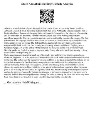 Much Ado About Nothing Comedy Analysis
A farce or comedy is best played; A tragedy is best read at home. is a quote by former president
Abraham Lincoln. It holds especially true for Much Ado about Nothing by Shakespeare; this play is
best read at home. Because the language is too advanced, it does not have the elements of a comedy,
and the characters are not funny. For these reasons, Much Ado about Nothing should not be
considered a comedy. There are multiple reasons why it should not be considered a comedy. The first
reason is that the language used is advanced and uncommon, so if there were any comedy involved
many readers would not notice. The dialogue Shakespeare used may have been common and
understandable back in his time, but in today s modern day it is much different. Dogberry states
Goodman Verges, sir, speaks a little off the matter an old man, sir, and his wits are not so blunt.
Nobody speaks old English as a native language today. Many who understand it are usually ... Show
more content on Helpwriting.net ...
Shakespeare manages to crack a laugh out of the reader here and there, but it is through only one
character, Dogberry. He is the one source of comedy in this book and is overused as the comical relief
in the play. The author uses the characters Claudio and Hero to the development of the plot and are not
focused on any comedy. Don John is the antagonist who is mischievous, deceiving man who is
entirely not funny. When Don John deceives Claudio into thinking Hero was unfaithful, Claudio
shames her during their wedding. Infidelity is not a topic to laugh about, especially when Hero even
goes as far as faking her own death. All together, Much Ado About Nothing by Shakespeare does not
contain the aspects of a comedy. Because the dialogue is uncommon, does not have the aspects of a
comedy, and has been miscategorized as a comedy for years. a comedy for years. The novel may have
been funny back in his time, but in today s modern day it cannot be considered a
... Get more on HelpWriting.net ...
 