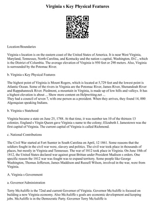 Virginia s Key Physical Features
Location/Boundaries
Virginia s location is on the eastern coast of the United States of America. It is near West Virginia,
Maryland, Tennessee, North Carolina, and Kentucky and the nation s capital, Washington, D.C., which
is the District of Columbia. The average elevation of Virginia is 950 feet or 290 meters. Also, Virginia
is surrounded by the Potomac River.
b. Virginia s Key Physical Features
The highest point of Virginia is Mount Rogers, which is located at 5,729 feet and the lowest point is
Atlantic Ocean. Some of the rivers in Virginia are the Potomac River, James River, Shenandoah River
and Rappahannock River. Piedmont, a mountain in Virginia, is made up of low hills and valleys. It has
a highest elevation is about ... Show more content on Helpwriting.net ...
They had a council of seven 7, with one person as a president. When they arrives, they found 14, 000
Algonquian speaking Indians.
b. Virginia s Statehood
Virginia became a state on June 25, 1788. At that time, it was number ten 10 of the thirteen 13
colonies. England s Virgin Queen gave Virginia s name to the colony; Elizabeth I. Jamestown was the
first capital of Virginia. The current capital of Virginia is called Richmond.
c. National Contributions
The Civil War started at Fort Sumter in South Carolina on April, 12 1861. Some reasons that the
soldiers fought in the civil war were, slavery and politics. The civil war took place in thousands of
places, but mostly in Virginia and Tennessee. The war of 1812 took place in Virginia. On June 18th of
1812, the United States declared war against great Brittan under President Madison s orders. One
specific reason the 1812 war was fought was to expand territory. Some people like George
Washington, Thomas Jefferson, James Maddison and Russell Wilson, involved in the war, were from
Virginia.
A. Virginia s Government
a. Governor/Administration
Terry McAuliffe is the 72nd and current Governor of Virginia. Governor McAuliffe is focused on
building a new Virginia economy. Also McAuliffe s goals are economic development and keeping
jobs. McAuliffe is in the Democratic Party. Governor Terry McAuliffe is
 