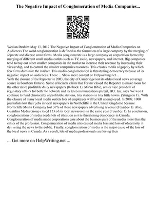 The Negative Impact of Conglomeration of Media Companies...
Wedian Ibrahim May 13, 2012 The Negative Impact of Conglomeration of Media Companies on
Audiences The word conglomeration is defined as the formation of a large company by the merging of
separate and diverse small firms. Media conglomerate is a large company or corporation formed by
merging of different small media outlets such as TV, radio, newspapers, and internet. Big companies
tend to buy out other smaller companies in the market to increase their revenue by increasing their
viewership, and to control the smaller companies resources. This creates media oligopoly by which
few firms dominate the market. This media conglomeration is threatening democracy because of its
negative impact on audiences. Those ... Show more content on Helpwriting.net ...
With the closure of the Reporter in 2003, the city of Cambridge lost its oldest local news coverage
source in Southern Ontario. Some criticizers claim that Torstar closed the Reporter to make room for
the other more profitable daily newspapers (Robock 1). Mirko Bibic, senior vice president of
regulatory affairs for both the network and its telecommunications parent, BCE Inc, says We won t
continue to fund chronically unprofitable stations, tiny stations in tiny little towns. (Sturgeon 1) . With
the closure of many local media outlets lots of employees will be left unemployed. In 2009, 1000
journalists lost their jobs in local newspapers in Northcliffe in the United Kingdome because
Northcliffe Media Company lost 37% of these newspapers advertising revenue (Toynbee 1). Also,
Guardian Media Group closed 153 of its local newsroom in the same year (Toynbee 1). In conclusion,
conglomeration of media needs lots of attention as it is threatening democracy in Canada.
Conglomeration of media made corporations care about the business part of the media more than the
ethics of the profession. Conglomeration of media also caused media bias and loss of objectivity in
delivering the news to the public. Finally, conglomeration of media is the major cause of the loss of
the local news in Canada. As a result, lots of media professionals are losing their
... Get more on HelpWriting.net ...
 