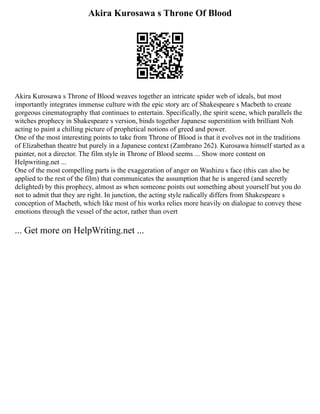 Akira Kurosawa s Throne Of Blood
Akira Kurosawa s Throne of Blood weaves together an intricate spider web of ideals, but most
importantly integrates immense culture with the epic story arc of Shakespeare s Macbeth to create
gorgeous cinematography that continues to entertain. Specifically, the spirit scene, which parallels the
witches prophecy in Shakespeare s version, binds together Japanese superstition with brilliant Noh
acting to paint a chilling picture of prophetical notions of greed and power.
One of the most interesting points to take from Throne of Blood is that it evolves not in the traditions
of Elizabethan theatre but purely in a Japanese context (Zambrano 262). Kurosawa himself started as a
painter, not a director. The film style in Throne of Blood seems ... Show more content on
Helpwriting.net ...
One of the most compelling parts is the exaggeration of anger on Washizu s face (this can also be
applied to the rest of the film) that communicates the assumption that he is angered (and secretly
delighted) by this prophecy, almost as when someone points out something about yourself but you do
not to admit that they are right. In junction, the acting style radically differs from Shakespeare s
conception of Macbeth, which like most of his works relies more heavily on dialogue to convey these
emotions through the vessel of the actor, rather than overt
... Get more on HelpWriting.net ...
 