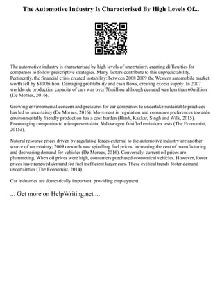 The Automotive Industry Is Characterised By High Levels Of...
The automotive industry is characterised by high levels of uncertainty, creating difficulties for
companies to follow prescriptive strategies. Many factors contribute to this unpredictability.
Pertinently, the financial crisis created instability: between 2008 2009 the Western automobile market
worth fell by $300billion. Damaging profitability and cash flows, creating excess supply. In 2007
worldwide production capacity of cars was over 70million although demand was less than 60million
(De Moraes, 2016).
Growing environmental concern and pressures for car companies to undertake sustainable practices
has led to uncertainty (De Moraes, 2016). Movement in regulation and consumer preferences towards
environmentally friendly production has a cost burden (Hirsh, Kakkar, Singh and Wilk, 2015).
Encouraging companies to misrepresent data; Volkswagen falsified emissions tests (The Economist,
2015a).
Natural resource prices driven by regulative forces external to the automotive industry are another
source of uncertainty; 2009 onwards saw spiralling fuel prices, increasing the cost of manufacturing
and decreasing demand for vehicles (De Moraes, 2016). Conversely, current oil prices are
plummeting. When oil prices were high, consumers purchased economical vehicles. However, lower
prices have renewed demand for fuel inefficient larger cars. These cyclical trends foster demand
uncertainties (The Economist, 2014).
Car industries are domestically important, providing employment,
... Get more on HelpWriting.net ...
 