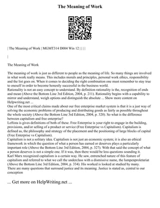 The Meaning of Work
| The Meaning of Work | MGMT314 D004 Win 12 | | | |
|
The Meaning of Work
The meaning of work is just as different to people as the meaning of life. So many things are involved
in what work really means. This includes morals and principles, personal work ethics, responsibility
and the list goes on. When it comes to deciding the right combination one must remember to stay true
to oneself in order to become honestly successful in the business world.
Rationality is not an easy concept to understand. By definition rationality is the, recognition of ends
and mean (Above the Bottom Line 3rd Edition, 2004, p. 211). Rationality begins with a capability to
mirror and understand, weigh options and distinguish the absolute ... Show more content on
Helpwriting.net ...
One of the most critical claims made about our free enterprise market system is that it is a just way of
solving the economic problems of producing and distributing goods as fairly as possible throughout
the whole society (Above the Bottom Line 3rd Edition, 2004, p. 320). So what is the difference
between capitalism and free enterprise?
Leftista is gives definitions of both of these. Free Enterprise is your right to engage in the building,
provisions, and/or selling of a product or service (Free Enterprise vs Capitalism). Capitalism is
defined as, the philosophy and strategy of the placement and the positioning of large blocks of capital
(Free Enterprise vs Capitalism).
Capitalism is not a solitary idea. Capitalism is not just an economic system; it is also an ethical
framework in which the question of what a person has earned or deserves plays a particularly
important role (Above the Bottom Line 3rd Edition, 2004, p. 327). With that said the concept of what
a person deserves is not a simple one. If it was, then there would be less questions sounding it.
Karl Marx recognized capitalism is a certain way. He saw, entrenched nature of this feature of
capitalism and referred to what we call the underclass with a dismissive name, the lumpenproletariat
(Above the Bottom Line 3rd Edition, 2004, p. 334). His worked is looked at studied by many.
There are many questions that surround justice and its meaning. Justice is stated as, central to our
conception
... Get more on HelpWriting.net ...
 