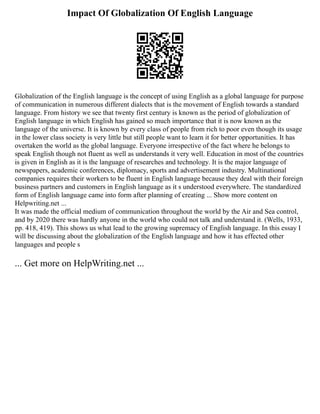 Impact Of Globalization Of English Language
Globalization of the English language is the concept of using English as a global language for purpose
of communication in numerous different dialects that is the movement of English towards a standard
language. From history we see that twenty first century is known as the period of globalization of
English language in which English has gained so much importance that it is now known as the
language of the universe. It is known by every class of people from rich to poor even though its usage
in the lower class society is very little but still people want to learn it for better opportunities. It has
overtaken the world as the global language. Everyone irrespective of the fact where he belongs to
speak English though not fluent as well as understands it very well. Education in most of the countries
is given in English as it is the language of researches and technology. It is the major language of
newspapers, academic conferences, diplomacy, sports and advertisement industry. Multinational
companies requires their workers to be fluent in English language because they deal with their foreign
business partners and customers in English language as it s understood everywhere. The standardized
form of English language came into form after planning of creating ... Show more content on
Helpwriting.net ...
It was made the official medium of communication throughout the world by the Air and Sea control,
and by 2020 there was hardly anyone in the world who could not talk and understand it. (Wells, 1933,
pp. 418, 419). This shows us what lead to the growing supremacy of English language. In this essay I
will be discussing about the globalization of the English language and how it has effected other
languages and people s
... Get more on HelpWriting.net ...
 