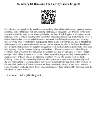Summary Of Breaking The Law By Frank Trippett
Everyday there are people in the world who are breaking a law, either it is loitering, speeding, making
prohibited turns on the roads with cars, running a red light, or smugglers. Law breakers appear a lot
more often which includes people who regularly obey the laws. Frank Trippett, in his passage states
that social order is awfully unstable when regular law obeying citizens end up disobeying the laws. He
claims that these law breakers and citizens who were once law abiding citizens are either breaking
laws involving taxes or simple laws like speeding. Frank speaks in a worried tone that is intended for
audiences of people who often break the laws and ones who may intend to in the future. Breaking of
laws are prohibited and there are people who regularly break the laws, but it is problematic when ones
who regularly obey the laws end up being law breakers. ... Show more content on Helpwriting.net ...
Scofflaws break laws often, they break even the simplest laws that are very easy to follow. Trippett s
passage claims, When it comes to tax codes, or laws against littering or speeding or noise pollution,
more and more ordinary citizens are becoming scofflaws [People who usually break the law] .
Ordinary citizens are even becoming scofflaws, which just adds to more people who casually break
the law. The breaking of laws may lead to many issues including traffic accidents by law breakers on
the road, theft, pollution of our environment, or threats to the daily life of citizens due to murders.
Some break laws by choice, others do not care, some may have been influenced by others, or some did
it for justice to prove a law is
... Get more on HelpWriting.net ...
 