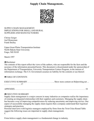 Supply Chain Management..
SUPPLY CHAIN MANAGEMENT:
IMPLICATIONS FOR SMALL AND RURAL
SUPPLIERS AND MANUFACTURERS
Christy Geiger
Joel Honeyman
Frank Dooley
Upper Great Plains Transportation Institute
North Dakota State University
Fargo, ND 58105
March 1997
Disclaimer
The contents of this report reflect the views of the authors, who are responsible for the facts and the
accuracy of the information presented herein. This document is disseminated under the sponsorship of
the Department of Transportation, University Transportation Centers Program, in the interest of
information exchange. The U.S. Government assumes no liability for the contents or use thereof.
TABLE OF CONTENTS
EXECUTIVE SUMMARY . . . . . . . . . . . . . . . . . . . . . . . . ... Show more content on Helpwriting.net ...
. . . . . . . . . . . . . . . . 17
APPENDIX . . . . . . . . . . . . . . . . . . . . . . . . . . . . . . . . . . . . . . . . . . . . . . . . . . . . . . . . . . . . . . . . . . . . 18
EXECUTIVE SUMMARY
Supply chain management is a major concern in many industries as companies realize the importance
of creating an integrated relationship with their suppliers and customers. Managing the supply chain
has become a way of improving competitiveness by reducing uncertainty and improving service. One
aspect of successfully managing the supply chain requires that a company understand their logistical
strategies and practices.
Personal interviews with logistics managers employed by firms from the Twin Cities Round Table
suggest the following issues are important to supply chain management.
C
Firms believe supply chain management is a fundamental change in industry.
 