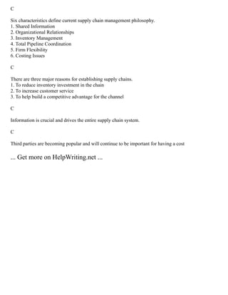 C
Six characteristics define current supply chain management philosophy.
1. Shared Information
2. Organizational Relationships
3. Inventory Management
4. Total Pipeline Coordination
5. Firm Flexibility
6. Costing Issues
C
There are three major reasons for establishing supply chains.
1. To reduce inventory investment in the chain
2. To increase customer service
3. To help build a competitive advantage for the channel
C
Information is crucial and drives the entire supply chain system.
C
Third parties are becoming popular and will continue to be important for having a cost
... Get more on HelpWriting.net ...
 