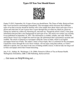 Types Of Teas You Should Know
Gupta, P. (2015, September 16). 8 types of teas you should know. The Times of India. Retrieved from
http://www.lexisnexis.com/hottopics/lnacademic/ This newspaper article discusses the 8 different
types of tea that everyone should be familiar with. It has simple facts about where each type of tea is
grown and what time of year it grows best. It goes through facts on white tea, black tea, green tea,
oolong tea, herbal tea, roabos tea, blooming tea, and mate tea. Though the article is basic, it has great
information that provides a nice background on each type of tea. The article was written very recently.
It was published on September 16, 2015. The information is credible, reliable, and valid. While the
article doesn t travel very in depth into each tea type, the information that is presented is accurate and
credible. The article is featured in a newspaper called the Times of India, which is an English
newspaper based out of India. The author s name is Priya Gupta. She is a columnist for the newspaper.
I found this source through the Lexis Nexis website. I do not enjoy using that website, as I find it
difficult to operate, but I can attest to the ease of finding reliable sources. It did not take me long at all
to find a newspaper article that I found interesting.
Jain, N. K., Siddiqi, M., Weisburger, J. H. (2006). Protective Effects of Tea on Human Health.
Wallingford, Oxfordshire, GBR: CABI Publishing. Retrieved from
... Get more on HelpWriting.net ...
 
