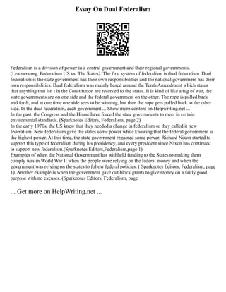 Essay On Dual Federalism
Federalism is a division of power in a central government and their regional governments.
(Learners.org, Federalism US vs. The States). The first system of federalism is dual federalism. Dual
federalism is the state government has their own responsibilities and the national government has their
own responsibilities. Dual federalism was mainly based around the Tenth Amendment which states
that anything that isn t in the Constitution are reserved to the states. It is kind of like a tug of war, the
state governments are on one side and the federal government on the other. The rope is pulled back
and forth, and at one time one side sees to be winning, but then the rope gets pulled back to the other
side. In the dual federalism, each government ... Show more content on Helpwriting.net ...
In the past, the Congress and the House have forced the state governments to meet in certain
enviromental standards. (Sparknotes Editors, Federalism, page 2)
In the early 1970s, the US knew that they needed a change in federalism so they called it new
federalism. New federalism gave the states some power while knowing that the federal government is
the highest power. At this time, the state government regained some power. Richard Nixon started to
support this type of federalism during his presidency, and every president since Nixon has continued
to support new federalism.(Sparknotes Editors,Federalism,page 1)
Examples of when the National Government has withheld funding to the States to making them
comply was in World War II when the people were relying on the federal money and when the
government was relying on the states to follow federal policies. ( Sparknotes Editors, Federalism, page
1). Another example is when the government gave out block grants to give money on a fairly good
purpose with no excuses. (Sparknotes Editors, Federalism, page
... Get more on HelpWriting.net ...
 