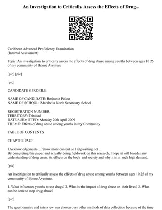 An Investigation to Critically Assess the Effects of Drug...
Caribbean Advanced Proficiency Examination
(Internal Assessment)
Topic: An investigation to critically assess the effects of drug abuse among youths between ages 10 25
of my community of Bonne Aventure
[pic] [pic]
[pic]
CANDIDATE S PROFILE
NAME OF CANDIDATE: Boshanie Patloo
NAME OF SCHOOL: Marabella North Secondary School
REGISTRATION NUMBER:
TERRITORY: Trinidad
DATE SUBMITTED: Monday 20th April 2009
THEME: Effects of drug abuse among youths in my Community
TABLE OF CONTENTS
CHAPTER PAGE
I Acknowledgements ... Show more content on Helpwriting.net ...
By completing this paper and actually doing fieldwork on this research, I hope it will broaden my
understanding of drug users, its effects on the body and society and why it is in such high demand.
[pic]
An investigation to critically assess the effects of drug abuse among youths between ages 10 25 of my
community of Bonne Aventure.
1. What influences youths to use drugs? 2. What is the impact of drug abuse on their lives? 3. What
can be done to stop drug abuse?
[pic]
The questionnaire and interview was chosen over other methods of data collection because of the time
 