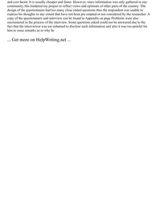 and cost factor. It is usually cheaper and faster. However, since information was only gathered in one
community, this hindered my project to reflect views and opinions of other parts of the country. The
design of the questionnaire had too many close ended questions thus the respondent was unable to
express his thoughts to any extent that have not been pre empted or not considered by the researcher. A
copy of the questionnaire and interview can be found in Appendix on page Problems were also
encountered in the process of the interview. Some questions asked could not be answered due to the
fact that the interviewee was too ashamed to disclose such information and also it was too painful for
him to issue remarks as to why he
... Get more on HelpWriting.net ...
 