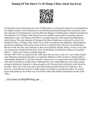 Taming Of The Shrew Vs 10 Things I Hate About You Essay
An imperative part of recreating any work of Shakespeare is assuring the characters are comparable to
his original creations. If the characters are not flawlessly portrayed through those recreations, those
who take part in revitalizing have not done their due diligence to Shakespeare s timeless masterpieces.
The characters in 10 Things I Hate About You were carefully constructed to accurately represent
Shakespeare s play, The Taming of the Shrew, in modern day time while preserving Shakespeare s
initial version. The main character in Taming of the Shrew, Katherine, is referred to as Kat in the
blockbuster film, 10 Things I Hate About You in order to modernize the adaptation. Both Katherine
and Kat are outspoken, bold young women who are avoided by those who have surrounded them.
Because of the way they carry themselves, they are not liked by friends, family, or men. In fact, they
are continuously compared to their little sister, named Bianca in both pieces. Bianca is the golden
child of ... Show more content on Helpwriting.net ...
The late 1990 s film was inspired by the 1590 s play, but was also a work of it s own which created
some differences throughout the plots. An important difference of the two plots is Katherine/Kat s
surroundings. Katherine is a bit older than Kat, whereas she is a young woman most likely finished
with school while Kat is in high school. Although this is not a huge difference, this creates unique
settings to both plots. Katherine is frowned upon by all of society and is referred to as the shrew by
her peers. She is never left alone and if quite often ridiculed and hated for how bold she is. Kat
however, is left alone by her peers in high school even though no one likes her either. It is clearly
shown that people go out of their way to avoid Kat rather than publicly humiliating her like in the
1590 s
... Get more on HelpWriting.net ...
 