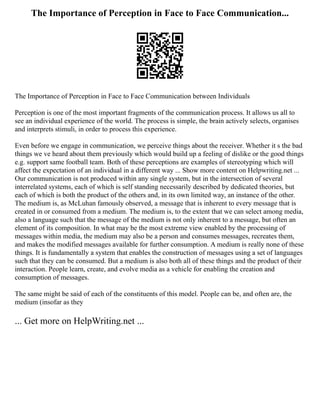 The Importance of Perception in Face to Face Communication...
The Importance of Perception in Face to Face Communication between Individuals
Perception is one of the most important fragments of the communication process. It allows us all to
see an individual experience of the world. The process is simple, the brain actively selects, organises
and interprets stimuli, in order to process this experience.
Even before we engage in communication, we perceive things about the receiver. Whether it s the bad
things we ve heard about them previously which would build up a feeling of dislike or the good things
e.g. support same football team. Both of these perceptions are examples of stereotyping which will
affect the expectation of an individual in a different way ... Show more content on Helpwriting.net ...
Our communication is not produced within any single system, but in the intersection of several
interrelated systems, each of which is self standing necessarily described by dedicated theories, but
each of which is both the product of the others and, in its own limited way, an instance of the other.
The medium is, as McLuhan famously observed, a message that is inherent to every message that is
created in or consumed from a medium. The medium is, to the extent that we can select among media,
also a language such that the message of the medium is not only inherent to a message, but often an
element of its composition. In what may be the most extreme view enabled by the processing of
messages within media, the medium may also be a person and consumes messages, recreates them,
and makes the modified messages available for further consumption. A medium is really none of these
things. It is fundamentally a system that enables the construction of messages using a set of languages
such that they can be consumed. But a medium is also both all of these things and the product of their
interaction. People learn, create, and evolve media as a vehicle for enabling the creation and
consumption of messages.
The same might be said of each of the constituents of this model. People can be, and often are, the
medium (insofar as they
... Get more on HelpWriting.net ...
 