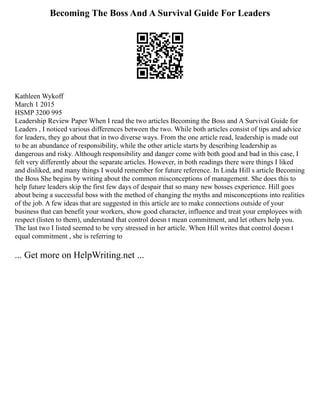 Becoming The Boss And A Survival Guide For Leaders
Kathleen Wykoff
March 1 2015
HSMP 3200 995
Leadership Review Paper When I read the two articles Becoming the Boss and A Survival Guide for
Leaders , I noticed various differences between the two. While both articles consist of tips and advice
for leaders, they go about that in two diverse ways. From the one article read, leadership is made out
to be an abundance of responsibility, while the other article starts by describing leadership as
dangerous and risky. Although responsibility and danger come with both good and bad in this case, I
felt very differently about the separate articles. However, in both readings there were things I liked
and disliked, and many things I would remember for future reference. In Linda Hill s article Becoming
the Boss She begins by writing about the common misconceptions of management. She does this to
help future leaders skip the first few days of despair that so many new bosses experience. Hill goes
about being a successful boss with the method of changing the myths and misconceptions into realities
of the job. A few ideas that are suggested in this article are to make connections outside of your
business that can benefit your workers, show good character, influence and treat your employees with
respect (listen to them), understand that control doesn t mean commitment, and let others help you.
The last two I listed seemed to be very stressed in her article. When Hill writes that control doesn t
equal commitment , she is referring to
... Get more on HelpWriting.net ...
 