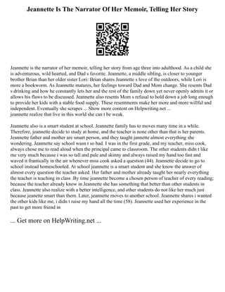 Jeannette Is The Narrator Of Her Memoir, Telling Her Story
Jeannette is the narrator of her memoir, telling her story from age three into adulthood. As a child she
is adventurous, wild hearted, and Dad s favorite. Jeannette, a middle sibling, is closer to younger
brother Brian than her older sister Lori: Brian shares Jeannette s love of the outdoors, while Lori is
more a bookworm. As Jeannette matures, her feelings toward Dad and Mom change. She resents Dad
s drinking and how he constantly lets her and the rest of the family down yet never openly admits it or
allows his flaws to be discussed. Jeannette also resents Mom s refusal to hold down a job long enough
to provide her kids with a stable food supply. These resentments make her more and more willful and
independent. Eventually she scrapes ... Show more content on Helpwriting.net ...
jeannette realize that live in this world she can t be weak.
Jeannette also is a smart student at school. Jeannette family has to moves many time in a while.
Therefore, jeannette decide to study at home, and the teacher is none other than that is her parents.
Jeannette father and mother are smart person, and they taught jannette almost everything she
wondering. Jeannette say school wasn t so bad. I was in the first grade, and my teacher, miss cook,
always chose me to read aloud when the principal came to classroom. The other students didn t like
me very much because i was so tall and pale and skinny and always raised my hand too fast and
waved it frantically in the air whenever miss cook asked a question (44). Jeannette decide to go to
school instead homeschooled. At school jeannette is a smart student and she know the answer of
almost every question the teacher asked. Her father and mother already taught her nearly everything
the teacher is teaching in class .By time jeannette become a chosen person of teacher of every reading;
because the teacher already know in Jeannette she has something that better than other students in
class. Jeannette also realize with a better intelligence, and other students do not like her much just
because jeanette smart than them. Later, jeannette moves to another school. Jeannette shares i wanted
the other kids like me, i didn t raise my hand all the time (58). Jeannette used her experience in the
past to get more friend in
... Get more on HelpWriting.net ...
 