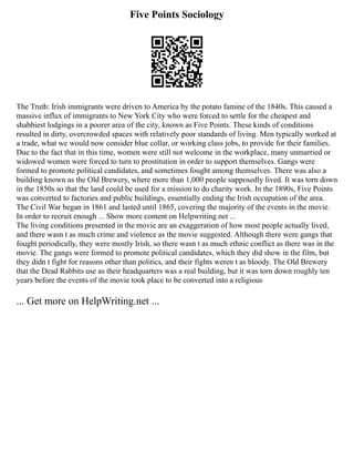 Five Points Sociology
The Truth: Irish immigrants were driven to America by the potato famine of the 1840s. This caused a
massive influx of immigrants to New York City who were forced to settle for the cheapest and
shabbiest lodgings in a poorer area of the city, known as Five Points. These kinds of conditions
resulted in dirty, overcrowded spaces with relatively poor standards of living. Men typically worked at
a trade, what we would now consider blue collar, or working class jobs, to provide for their families.
Due to the fact that in this time, women were still not welcome in the workplace, many unmarried or
widowed women were forced to turn to prostitution in order to support themselves. Gangs were
formed to promote political candidates, and sometimes fought among themselves. There was also a
building known as the Old Brewery, where more than 1,000 people supposedly lived. It was torn down
in the 1850s so that the land could be used for a mission to do charity work. In the 1890s, Five Points
was converted to factories and public buildings, essentially ending the Irish occupation of the area.
The Civil War began in 1861 and lasted until 1865, covering the majority of the events in the movie.
In order to recruit enough ... Show more content on Helpwriting.net ...
The living conditions presented in the movie are an exaggeration of how most people actually lived,
and there wasn t as much crime and violence as the movie suggested. Although there were gangs that
fought periodically, they were mostly Irish, so there wasn t as much ethnic conflict as there was in the
movie. The gangs were formed to promote political candidates, which they did show in the film, but
they didn t fight for reasons other than politics, and their fights weren t as bloody. The Old Brewery
that the Dead Rabbits use as their headquarters was a real building, but it was torn down roughly ten
years before the events of the movie took place to be converted into a religious
... Get more on HelpWriting.net ...
 