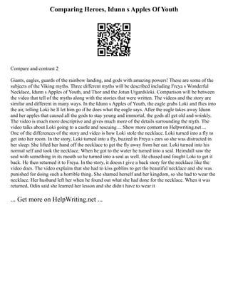 Comparing Heroes, Idunn s Apples Of Youth
Compare and contrast 2
Giants, eagles, guards of the rainbow landing, and gods with amazing powers! These are some of the
subjects of the Viking myths. Three different myths will be described including Freya s Wonderful
Necklace, Idunn s Apples of Youth, and Thor and the Jotun Utgardsloki. Comparison will be between
the video that tell of the myths along with the stories that were written. The videos and the story are
similar and different in many ways. In the Idunn s Apples of Youth, the eagle grabs Loki and flies into
the air, telling Loki he ll let him go if he does what the eagle says. After the eagle takes away Idunn
and her apples that caused all the gods to stay young and immortal, the gods all get old and wrinkly.
The video is much more descriptive and gives much more of the details surrounding the myth. The
video talks about Loki going to a castle and rescuing ... Show more content on Helpwriting.net ...
One of the differences of the story and video is how Loki stole the necklace. Loki turned into a fly to
get into her room. In the story, Loki turned into a fly, buzzed in Freya s ears so she was distracted in
her sleep. She lifted her hand off the necklace to get the fly away from her ear. Loki turned into his
normal self and took the necklace. When he got to the water he turned into a seal. Heimdall saw the
seal with something in its mouth so he turned into a seal as well. He chased and fought Loki to get it
back. He then returned it to Freya. In the story, it doesn t give a back story for the necklace like the
video does. The video explains that she had to kiss goblins to get the beautiful necklace and she was
punished for doing such a horrible thing. She shamed herself and her kingdom, so she had to wear the
necklace. Her husband left her when he found out what she had done for the necklace. When it was
returned, Odin said she learned her lesson and she didn t have to wear it
... Get more on HelpWriting.net ...
 