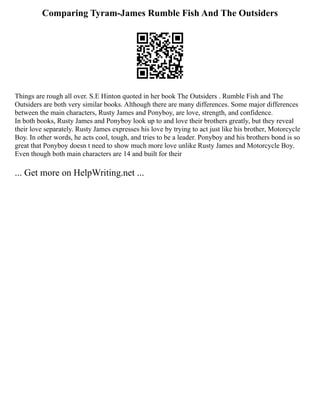 Comparing Tyram-James Rumble Fish And The Outsiders
Things are rough all over. S.E Hinton quoted in her book The Outsiders . Rumble Fish and The
Outsiders are both very similar books. Although there are many differences. Some major differences
between the main characters, Rusty James and Ponyboy, are love, strength, and confidence.
In both books, Rusty James and Ponyboy look up to and love their brothers greatly, but they reveal
their love separately. Rusty James expresses his love by trying to act just like his brother, Motorcycle
Boy. In other words, he acts cool, tough, and tries to be a leader. Ponyboy and his brothers bond is so
great that Ponyboy doesn t need to show much more love unlike Rusty James and Motorcycle Boy.
Even though both main characters are 14 and built for their
... Get more on HelpWriting.net ...
 