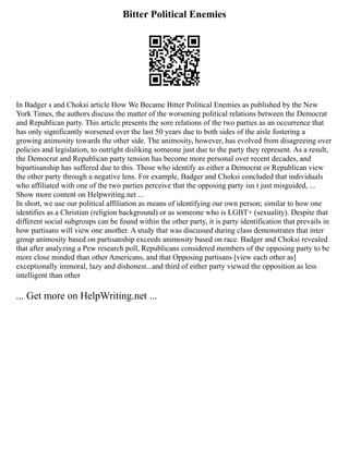 Bitter Political Enemies
In Badger s and Choksi article How We Became Bitter Political Enemies as published by the New
York Times, the authors discuss the matter of the worsening political relations between the Democrat
and Republican party. This article presents the sore relations of the two parties as an occurrence that
has only significantly worsened over the last 50 years due to both sides of the aisle fostering a
growing animosity towards the other side. The animosity, however, has evolved from disagreeing over
policies and legislation, to outright disliking someone just due to the party they represent. As a result,
the Democrat and Republican party tension has become more personal over recent decades, and
bipartisanship has suffered due to this. Those who identify as either a Democrat or Republican view
the other party through a negative lens. For example, Badger and Choksi concluded that individuals
who affiliated with one of the two parties perceive that the opposing party isn t just misguided, ...
Show more content on Helpwriting.net ...
In short, we use our political affiliation as means of identifying our own person; similar to how one
identifies as a Christian (religion background) or as someone who is LGBT+ (sexuality). Despite that
different social subgroups can be found within the other party, it is party identification that prevails in
how partisans will view one another. A study that was discussed during class demonstrates that inter
group animosity based on partisanship exceeds animosity based on race. Badger and Choksi revealed
that after analyzing a Pew research poll, Republicans considered members of the opposing party to be
more close minded than other Americans, and that Opposing partisans [view each other as]
exceptionally immoral, lazy and dishonest...and third of either party viewed the opposition as less
intelligent than other
... Get more on HelpWriting.net ...
 