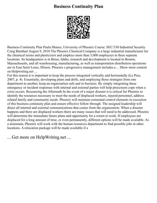 Business Continuity Plan
Business Continuity Plan Paula Munoz, University of Pheonix Course: SEC/330 Industrial Security
Craig Barnhart August 9, 2010 The Phoenix Chemical Company is a large industrial manufacturer for
the chemical resins and plasticizers and employs more than 5,000 employees in three separate
locations. Its headquarters is in Boise, Idaho, research and development is located in Boston,
Massachusetts, and all warehousing, manufacturing, as well as transportation distribution operations
are in East Saint Louis, Illinois. Phoenix s progressive management includes a ... Show more content
on Helpwriting.net ...
For this reason it is important to keep the process integrated vertically and horizontally (Le Pree,
2007, p. 4). Essentially, developing plans and drills, and employing those strategies from one
department to another, keep an organization safe and in business. By simply integrating these
emergency or incident responses with internal and external parties will help processors cope when a
crisis occurs. Resourcing the Aftermath In the event of a major disaster it is critical for Phoenix to
identify the resources necessary to meet the needs of displaced workers, injured personnel, address
related family and community needs. Phoenix will maintain command control elements in execution
of this business continuity plan and ensure effective follow through. The assigned leadership will
direct all internal and external communications that comes from the organization. When a disaster
happens and there are displaced workers there are many issues that will need to be addressed. Phoenix
will determine the immediate future plans and opportunity for a return to work. If employees are
displaced for a long amount of time, or even permanently, different options will be made available. As
a minimum, Phoenix will work with the human resources department to find possible jobs in other
locations. A relocation package will be made available if a
... Get more on HelpWriting.net ...
 