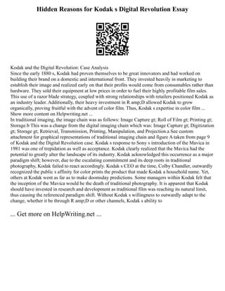 Hidden Reasons for Kodak s Digital Revolution Essay
Kodak and the Digital Revolution: Case Analysis
Since the early 1880 s, Kodak had proven themselves to be great innovators and had worked on
building their brand on a domestic and international front. They invested heavily in marketing to
establish their image and realized early on that their profits would come from consumables rather than
hardware. They sold their equipment at low prices in order to fuel their highly profitable film sales.
This use of a razor blade strategy, coupled with strong relationships with retailers positioned Kodak as
an industry leader. Additionally, their heavy investment in R amp;D allowed Kodak to grow
organically, proving fruitful with the advent of color film. Thus, Kodak s expertise in color film ...
Show more content on Helpwriting.net ...
In traditional imaging, the image chain was as follows: Image Capture gt; Roll of Film gt; Printing gt;
Storage.b This was a change from the digital imaging chain which was: Image Capture gt; Digitization
gt; Storage gt; Retrieval, Transmission, Printing, Manipulation, and Projection.a See custom
attachment for graphical representations of traditional imaging chain and figure A taken from page 9
of Kodak and the Digital Revolution case. Kodak s response to Sony s introduction of the Mavica in
1981 was one of trepidation as well as acceptance. Kodak clearly realized that the Mavica had the
potential to greatly alter the landscape of its industry. Kodak acknowledged this occurrence as a major
paradigm shift; however, due to the escalating commitment and its deep roots in traditional
photography, Kodak failed to react accordingly. Kodak s CEO at the time, Colby Chandler, outwardly
recognized the public s affinity for color prints the product that made Kodak a household name. Yet,
others at Kodak went as far as to make doomsday predictions. Some managers within Kodak felt that
the inception of the Mavica would be the death of traditional photography. It is apparent that Kodak
should have invested in research and development as traditional film was reaching its natural limit,
thus causing the referenced paradigm shift. Without Kodak s willingness to outwardly adapt to the
change, whether it be through R amp;D or other channels, Kodak s ability to
... Get more on HelpWriting.net ...
 