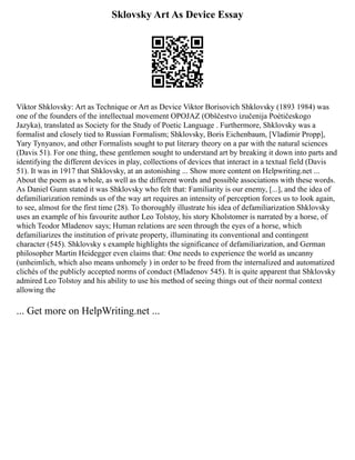 Sklovsky Art As Device Essay
Viktor Shklovsky: Art as Technique or Art as Device Viktor Borisovich Shklovsky (1893 1984) was
one of the founders of the intellectual movement OPOJAZ (Obščestvo izučenija Poètičeskogo
Jazyka), translated as Society for the Study of Poetic Language . Furthermore, Shklovsky was a
formalist and closely tied to Russian Formalism; Shklovsky, Boris Eichenbaum, [Vladimir Propp],
Yary Tynyanov, and other Formalists sought to put literary theory on a par with the natural sciences
(Davis 51). For one thing, these gentlemen sought to understand art by breaking it down into parts and
identifying the different devices in play, collections of devices that interact in a textual field (Davis
51). It was in 1917 that Shklovsky, at an astonishing ... Show more content on Helpwriting.net ...
About the poem as a whole, as well as the different words and possible associations with these words.
As Daniel Gunn stated it was Shklovsky who felt that: Familiarity is our enemy, [...], and the idea of
defamiliarization reminds us of the way art requires an intensity of perception forces us to look again,
to see, almost for the first time (28). To thoroughly illustrate his idea of defamiliarization Shklovsky
uses an example of his favourite author Leo Tolstoy, his story Kholstomer is narrated by a horse, of
which Teodor Mladenov says; Human relations are seen through the eyes of a horse, which
defamiliarizes the institution of private property, illuminating its conventional and contingent
character (545). Shklovsky s example highlights the significance of defamiliarization, and German
philosopher Martin Heidegger even claims that: One needs to experience the world as uncanny
(unheimlich, which also means unhomely ) in order to be freed from the internalized and automatized
clichés of the publicly accepted norms of conduct (Mladenov 545). It is quite apparent that Shklovsky
admired Leo Tolstoy and his ability to use his method of seeing things out of their normal context
allowing the
... Get more on HelpWriting.net ...
 