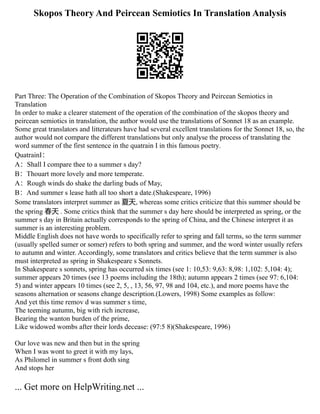 Skopos Theory And Peircean Semiotics In Translation Analysis
Part Three: The Operation of the Combination of Skopos Theory and Peircean Semiotics in
Translation
In order to make a clearer statement of the operation of the combination of the skopos theory and
peircean semiotics in translation, the author would use the translations of Sonnet 18 as an example.
Some great translators and litterateurs have had several excellent translations for the Sonnet 18, so, the
author would not compare the different translations but only analyse the process of translating the
word summer of the first sentence in the quatrain I in this famous poetry.
QuatrainⅠ：
A：Shall I compare thee to a summer s day?
B：Thouart more lovely and more temperate.
A：Rough winds do shake the darling buds of May,
B：And summer s lease hath all too short a date.(Shakespeare, 1996)
Some translators interpret summer as 夏天, whereas some critics criticize that this summer should be
the spring 春天 . Some critics think that the summer s day here should be interpreted as spring, or the
summer s day in Britain actually corresponds to the spring of China, and the Chinese interpret it as
summer is an interesting problem.
Middle English does not have words to specifically refer to spring and fall terms, so the term summer
(usually spelled sumer or somer) refers to both spring and summer, and the word winter usually refers
to autumn and winter. Accordingly, some translators and critics believe that the term summer is also
must interpreted as spring in Shakespeare s Sonnets.
In Shakespeare s sonnets, spring has occurred six times (see 1: 10,53: 9,63: 8,98: 1,102: 5,104: 4);
summer appears 20 times (see 13 poems including the 18th); autumn appears 2 times (see 97: 6,104:
5) and winter appears 10 times (see 2, 5, , 13, 56, 97, 98 and 104, etc.), and more poems have the
seasons alternation or seasons change description.(Lowers, 1998) Some examples as follow:
And yet this time remov d was summer s time,
The teeming autumn, big with rich increase,
Bearing the wanton burden of the prime,
Like widowed wombs after their lords decease: (97:5 8)(Shakespeare, 1996)
Our love was new and then but in the spring
When I was wont to greet it with my lays,
As Philomel in summer s front doth sing
And stops her
... Get more on HelpWriting.net ...
 
