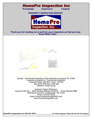 HomePro Inspection Inc
                       Knowledge             Experience              Integrity
  Cover Page
                              PROPERTY INSPECTION REPORT




        Thank you for trusting me to perform your inspection so that you may
                                    Know What I See!




                 Sample - Commercial Inspection, Photo distorted on purpose TN, 37363
                            Inspection prepared for: Commercial Inspection
                               Inspection Date: 2/27/2011 Time: 1:00 PM
                                     Age: Built 1995 Size: 7500 sqft
                                         Weather: Partly Cloudy

                                      Inspector: Roger Williamson
               License # 226 TN - ASHI Certified Member # 204213 - Proud Member BBB
                             2409 Haven Crest Dr, Chattanooga, TN, 37421
                                         Phone: 423-421-4913
                                Email: HomeProInspection@EPBFI.com
                                    www.HomeProInspection.com




HomePro Inspection Inc 423-421-4913 ________________For Photo Integrity, Please Do Not Fax This Report
 