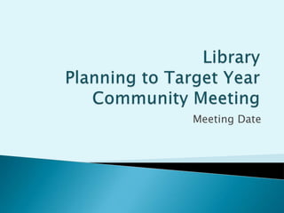 Library Planning to Target YearCommunity Meeting Meeting Date 