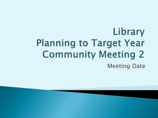 Library Planning to Target YearCommunity Meeting 2 Meeting Date 