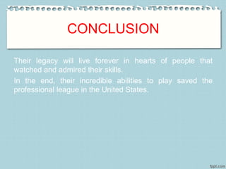 CONCLUSION
Their legacy will live forever in hearts of people that
watched and admired their skills.
In the end, their incredible abilities to play saved the
professional league in the United States.
 