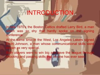 INTRODUCTION
In late 1970’s the Boston Celtics drafted Larry Bird, a man
which was so shy that hardly spoke on the signing
conference.
At the same time in the West, Los Angeles Lakers signed
Ervin Johnson, a man whose communicational skills were
known as very special.
Both players were to win big and save the league through
shooting and passing skills that no one has ever seen.
 