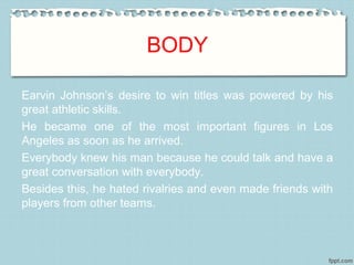 BODY
Earvin Johnson’s desire to win titles was powered by his
great athletic skills.
He became one of the most important figures in Los
Angeles as soon as he arrived.
Everybody knew his man because he could talk and have a
great conversation with everybody.
Besides this, he hated rivalries and even made friends with
players from other teams.
 