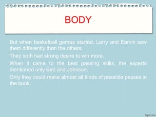 BODY
But when basketball games started, Larry and Earvin saw
them differently than the others.
They both had strong desire to win more.
When it came to the best passing skills, the experts
mentioned only Bird and Johnson.
Only they could make almost all kinds of possible passes in
the book.
 