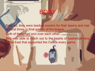 BODY
Besides, they were leading scorers for their teams and met
several times in final games of the league.
Both of them had won over each other.
Bird was able to reach out to the hearts of basketball fans
of the East that supported the Celtics every game.
 