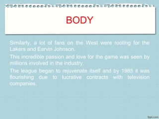 BODY
Similarly, a lot of fans on the West were rooting for the
Lakers and Earvin Johnson.
This incredible passion and love for the game was seen by
millions involved in the industry.
The league began to rejuvenate itself and by 1985 it was
flourishing due to lucrative contracts with television
companies.
 