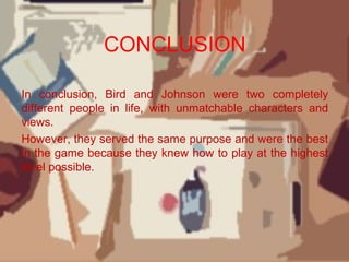 CONCLUSION
In conclusion, Bird and Johnson were two completely
different people in life, with unmatchable characters and
views.
However, they served the same purpose and were the best
in the game because they knew how to play at the highest
level possible.
 